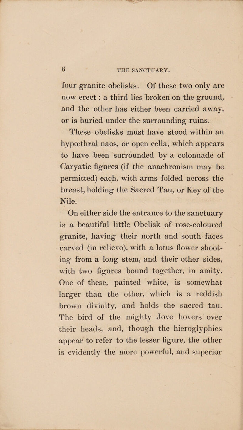 four granite obelisks. Of these two only are now erect: a third lies broken on the ground, and the other has either been carried away, or is buried under the surrounding ruins. These obelisks must have stood within an hypoetbrai naos, or open cella, which appears to have been surrounded by a colonnade of Caryatic figures (if the anachronism may be permitted) each, with arms folded across the breast, holding the Sacred Tau, or Key of the Nile. On either side the entrance to the sanctuary is a beautiful little Obelisk of rose-coloured granite, having their north and south faces carved (in relievo), with a lotus flower shoot¬ ing from a long stem, and their other sides, with two figures bound together, in amity. One of these, painted white, is somewhat larger than the other, which is a reddish brown divinity, and holds the sacred tau. The bird of the mighty Jove hovers over their heads, and, though the hieroglyphics appear to refer to the lesser figure, the other is evidently the more powerful, and superior