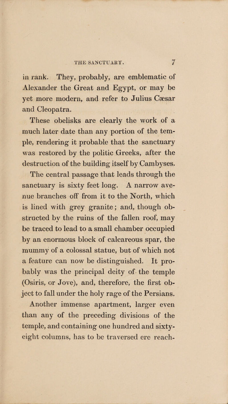 in rank. They, probably, are emblematic of Alexander the Great and Egypt, or may be yet more modern, and refer to Julius Caesar and Cleopatra. These obelisks are clearly the work of a much later date than any portion of the tem¬ ple, rendering it probable that the sanctuary was restored by the politic Greeks, after the destruction of the building itself by Cambyses. The central passage that leads through the sanctuary is sixty feet long. A narrow ave¬ nue branches off from it to the North, which is lined with grey granite; and, though ob¬ structed by the ruins of the fallen roof, may be traced to lead to a small chamber occupied by an enormous block of calcareous spar, the mummy of a colossal statue, but of which not a feature can now be distinguished. It pro¬ bably was the principal deity of the temple (Osiris, or Jove), and, therefore, the first ob¬ ject to fall under the holy rage of the Persians. Another immense apartment, larger even than any of the preceding divisions of the temple, and containing one hundred and sixty- eight columns, has to be traversed ere reach*