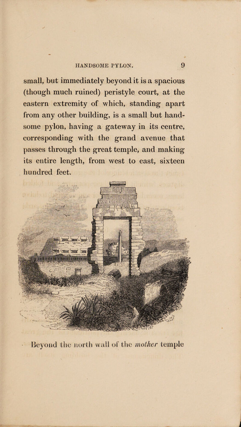small, but immediately beyond it is a spacious (though much ruined) peristyle court, at the eastern extremity of which, standing apart from any other building, is a small but hand¬ some pylon, having a gateway in its centre, corresponding with the grand avenue that passes through the great temple, and making its entire length, from west to east, sixteen hundred feet. Beyond the north wall of the mother temple