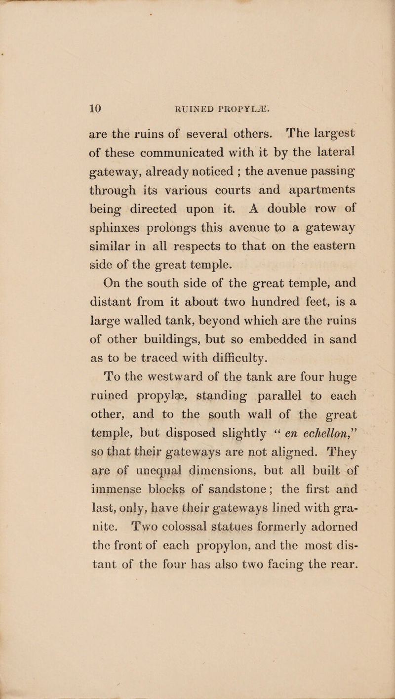 are the ruins of several others. The largest of these communicated with it by the lateral gateway, already noticed ; the avenue passing through its various courts and apartments being directed upon it. A double row of sphinxes prolongs this avenue to a gateway similar in all respects to that on the eastern side of the great temple. On the south side of the great temple, and distant from it about two hundred feet, is a large walled tank, beyond which are the ruins of other buildings, but so embedded in sand as to be traced with difficulty. To the westward of the tank are four huge ruined propylae, standing parallel to each other, and to the south wall of the great temple, but disposed slightly “ en echellon,” so that their gateways are not aligned. They are of unequal dimensions, but all built of immense blocks of sandstone; the first and last, only, have their gateways lined with gra¬ nite. Two colossal statues formerly adorned the front of each propylon, and the most dis¬ tant of the four has also two facing the rear.