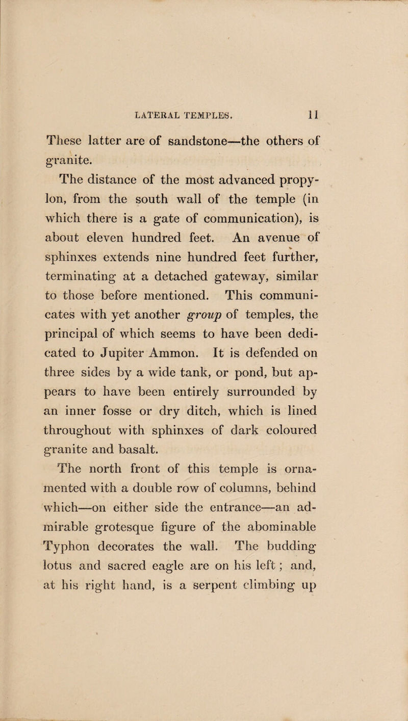 These latter are of sandstone—the others of granite. The distance of the most advanced propy¬ lon, from the south wall of the temple (in which there is a gate of communication), is about eleven hundred feet. An avenue of % sphinxes extends nine hundred feet further, terminating at a detached gateway, similar to those before mentioned. This communi¬ cates with yet another group of temples, the principal of which seems to have been dedi¬ cated to Jupiter Ammon. It is defended on three sides by a wide tank, or pond, but ap¬ pears to have been entirely surrounded by an inner fosse or dry ditch, which is lined throughout with sphinxes of dark coloured granite and basalt. The north front of this temple is orna¬ mented with a double row of columns, behind which—on either side the entrance—an ad¬ mirable grotesque figure of the abominable Typhon decorates the wall. The budding lotus and sacred eagle are on his left; and, at his right hand, is a serpent climbing up