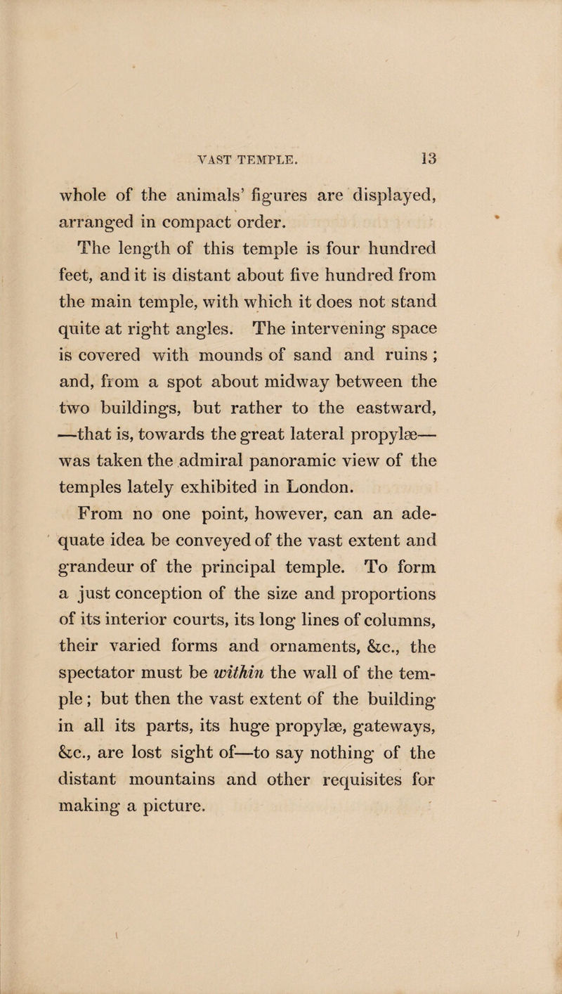 whole of the animals’ figures are displayed, % i arranged in compact order. The length of this temple is four hundred feet, and it is distant about five hundred from the main temple, with which it does not stand quite at right angles. The intervening space is covered with mounds of sand and ruins ; and, from a spot about midway between the two buildings, but rather to the eastward, —that is, towards the great lateral propylae— was taken the admiral panoramic view of the temples lately exhibited in London. From no one point, however, can an ade¬ quate idea be conveyed of the vast extent and grandeur of the principal temple. To form a just conception of the size and proportions of its interior courts, its long lines of columns, their varied forms and ornaments, &amp;c., the spectator must be within the wall of the tem¬ ple ; but then the vast extent of the building in all its parts, its huge propylae, gateways, &amp;c., are lost sight of—to say nothing of the distant mountains and other requisites for making a picture.