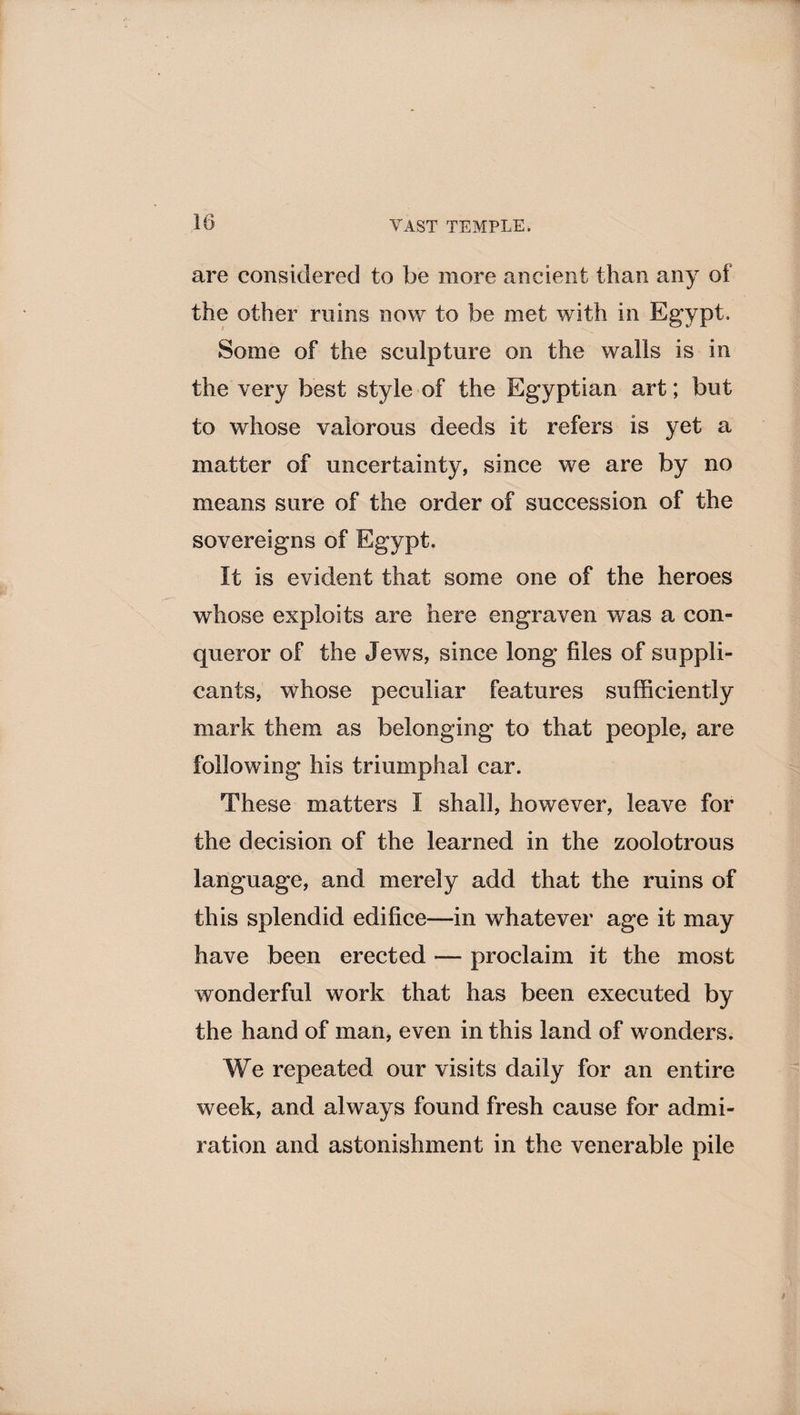 are considered to be more ancient than any of the other ruins now to be met with in Egypt. Some of the sculpture on the walls is in the very best style of the Egyptian art; but to whose valorous deeds it refers is yet a matter of uncertainty, since we are by no means sure of the order of succession of the sovereigns of Egypt. It is evident that some one of the heroes whose exploits are here engraven was a con¬ queror of the Jews, since long files of suppli¬ cants, whose peculiar features sufficiently mark them as belonging to that people, are following his triumphal car. These matters I shall, however, leave for the decision of the learned in the zoolotrous language, and merely add that the ruins of this splendid edifice—in whatever age it may have been erected — proclaim it the most wonderful work that has been executed by the hand of man, even in this land of wonders. We repeated our visits daily for an entire week, and always found fresh cause for admi¬ ration and astonishment in the venerable pile