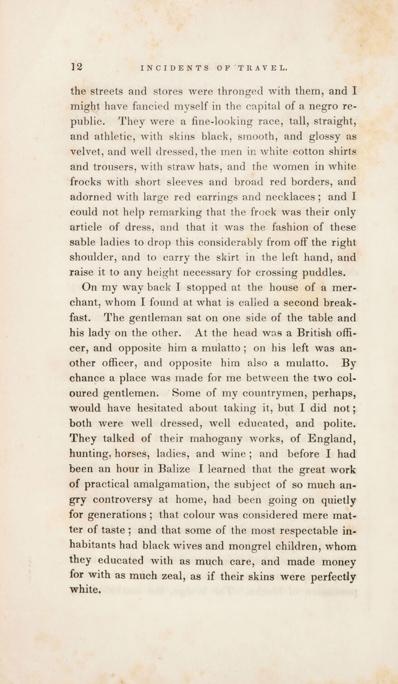 the streets and stores were thronged with them, and I might have fancied myself in the capital of a negro re¬ public. They were a fine-looking race, tall, straight, and athletic, with skins black, smooth, and glossy as velvet, and well dressed, the men in white cotton shirts and trousers, with straw hats, and the women in white frocks with short sleeves and broad red borders, and adorned with large red earrings and necklaces ; and I could not help remarking that the frock was their only article of dress, and that it was the fashion of these sable ladies to drop this considerably from off the right shoulder, and to carry the skirt in the left hand, and raise it to any height necessary for crossing puddles. On my way back I stopped at the house of a mer¬ chant, whom I found at what is called a second break¬ fast. The gentleman sat on one side of the table and his lady on the other. At the head was a British offi¬ cer, and opposite him a mulatto ; on his left was an¬ other officer, and opposite him also a mulatto. By chance a place was made for me between the two col¬ oured gentlemen. Some of my countrymen, perhaps, would have hesitated about taking it, but I did not; both were well dressed, well educated, and polite. They talked of their mahogany works, of England, hunting, horses, ladies, and wine ; and before I had been an hour in Balize I learned that the great work of practical amalgamation, the subject of so much an¬ gry controversy at home, had been going on quietly for generations ; that colour was considered mere mat¬ ter of taste ; and that some of the most respectable in¬ habitants had black wives and mongrel children, whom they educated with as much care, and made money for with as much zeal, as if their skins were perfectly white.