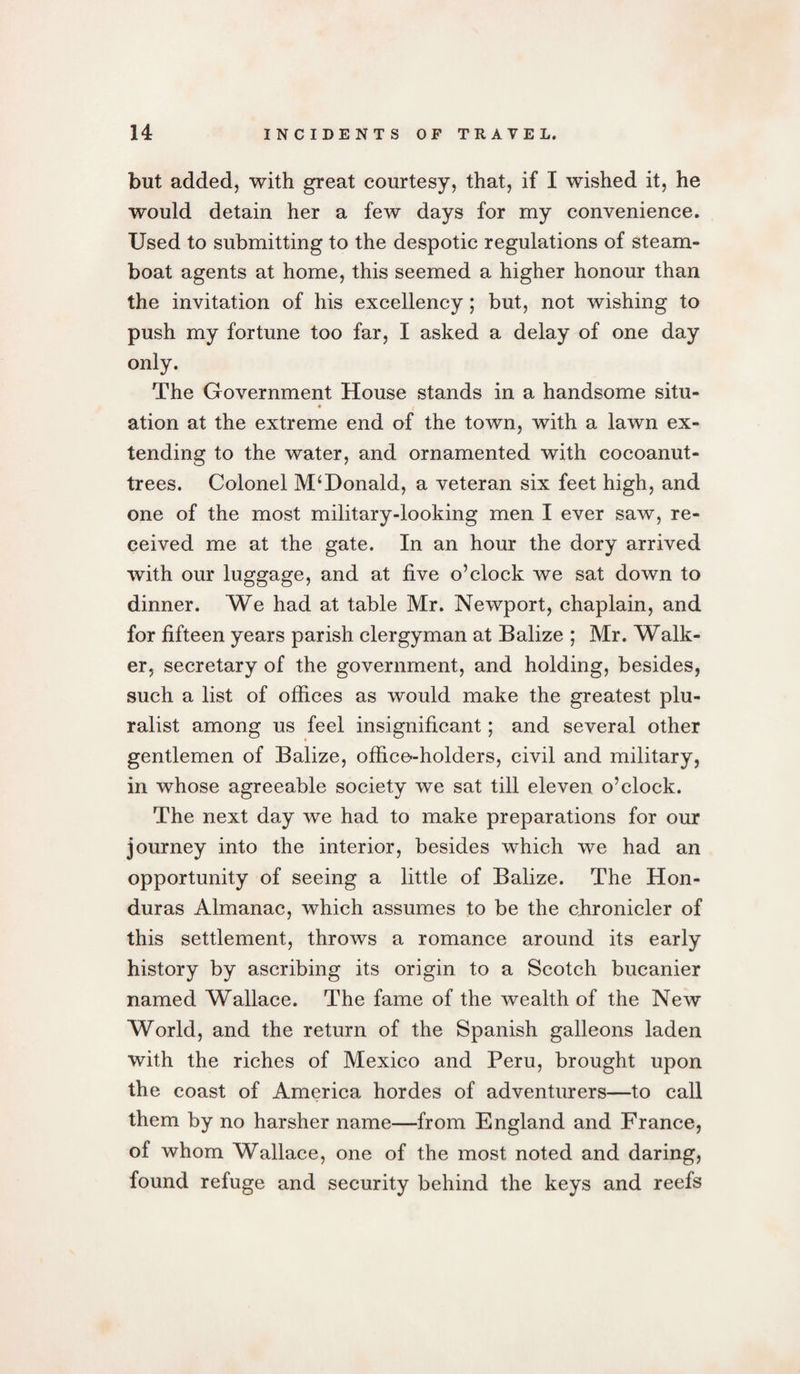 but added, with great courtesy, that, if I wished it, he would detain her a few days for my convenience. Used to submitting to the despotic regulations of steam¬ boat agents at home, this seemed a higher honour than the invitation of his excellency; but, not wishing to push my fortune too far, I asked a delay of one day only. The Government House stands in a handsome situ¬ ation at the extreme end of the town, with a lawn ex¬ tending to the water, and ornamented with coeoanut- trees. Colonel McDonald, a veteran six feet high, and one of the most military-looking men I ever saw, re¬ ceived me at the gate. In an hour the dory arrived with our luggage, and at five o’clock we sat down to dinner. We had at table Mr. Newport, chaplain, and for fifteen years parish clergyman at Balize ; Mr. Walk¬ er, secretary of the government, and holding, besides, such a list of offices as would make the greatest plu¬ ralist among us feel insignificant; and several other gentlemen of Balize, office-holders, civil and military, in whose agreeable society we sat till eleven o’clock. The next day we had to make preparations for our journey into the interior, besides which we had an opportunity of seeing a little of Balize. The Hon¬ duras Almanac, which assumes to be the chronicler of this settlement, throws a romance around its early history by ascribing its origin to a Scotch bucanier named Wallace. The fame of the wealth of the New World, and the return of the Spanish galleons laden with the riches of Mexico and Peru, brought upon the coast of America hordes of adventurers—to call them by no harsher name—from England and France, of whom Wallace, one of the most noted and daring, found refuge and security behind the keys and reefs