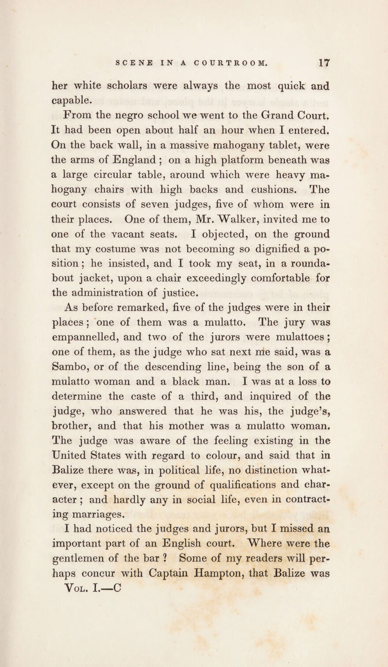 her white scholars were always the most quick and capable. From the negro school we went to the Grand Court. It had been open about half an hour when I entered. On the back wall, in a massive mahogany tablet, were the arms of England ; on a high platform beneath was a large circular table, around which were heavy ma¬ hogany chairs with high backs and cushions. The court consists of seven judges, five of whom were in their places. One of them, Mr. Walker, invited me to one of the vacant seats. I objected, on the ground that my costume was not becoming so dignified a po¬ sition ; he insisted, and I took my seat, in a rounda¬ bout jacket, upon a chair exceedingly comfortable for the administration of justice. As before remarked, five of the judges were in their places; one of them was a mulatto. The jury was empannelled, and two of the jurors were mulattoes; one of them, as the judge who sat next rhe said, was a Sambo, or of the descending line, being the son of a mulatto woman and a black man. I was at a loss to determine the caste of a third, and inquired of the judge, who answered that he was his, the judge’s, brother, and that his mother was a mulatto woman. The judge was aware of the feeling existing in the United States with regard to colour, and said that in Balize there was, in political life, no distinction what¬ ever, except on the ground of qualifications and char¬ acter ; and hardly any in social life, even in contract¬ ing marriages. I had noticed the judges and jurors, but I missed an important part of an English court. Where were the gentlemen of the bar ? Some of my readers will per¬ haps concur with Captain Hampton, that Balize was Vol. I.—C