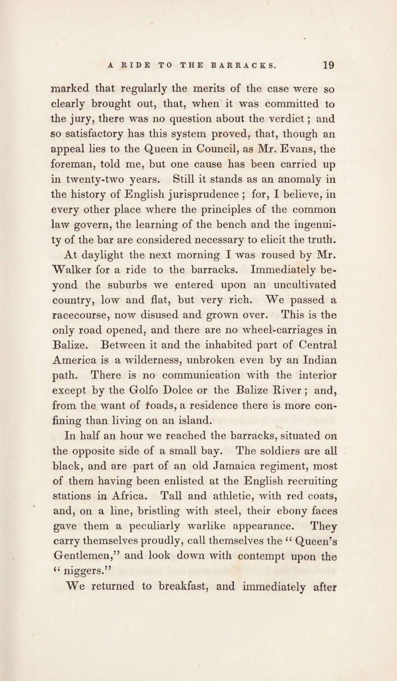 marked that regularly the merits of the case were so clearly brought out, that, when it was committed to the jury, there was no question about the verdict; and so satisfactory has this system proved, that, though an appeal lies to the Queen in Council, as Mr. Evans, the foreman, told me, but one cause has been carried up in twenty-two years. Still it stands as an anomaly in the history of English jurisprudence ; for, I believe, in every other place where the principles of the common law govern, the learning of the bench and the ingenui¬ ty of the bar are considered necessary to elicit the truth. At daylight the next morning I was roused by Mr. Walker for a ride to the barracks. Immediately be¬ yond the suburbs we entered upon an uncultivated country, low and flat, but very rich. We passed a racecourse, now disused and grown over. This is the only road opened, and there are no wheel-carriages in Balize. Between it and the inhabited part of Central America is a wilderness, unbroken even by an Indian path. There is no communication with the interior except by the Golfo Dolce or the Balize River ; and, from the want of loads, a residence there is more con¬ fining than living on an island. In half an hour we reached the barracks, situated on the opposite side of a small bay. The soldiers are all black, and are part of an old Jamaica regiment, most of them having been enlisted at the English recruiting stations in Africa. Tall and athletic, with red coats, and, on a line, bristling with steel, their ebony faces gave them a peculiarly warlike appearance. They carry themselves proudly, call themselves the “ Queen’s Gentlemen,” and look down with contempt upon the “ niggers.” We returned to breakfast, and immediately after