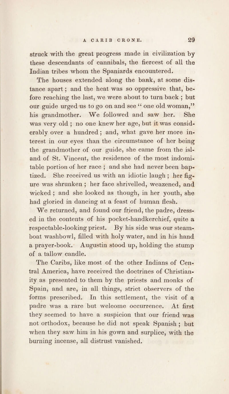 struck with the great progress made in civilization by these descendants of cannibals, the fiercest of all the Indian tribes whom the Spaniards encountered. The houses extended along the bank, at some dis¬ tance apart ; and the heat was so oppressive that, be¬ fore reaching the last, we were about to turn back ; but our guide urged us to go on and see “ one old woman,” his grandmother. We followed and saw her. She was very old ; no one knew her age, but it was consid¬ erably over a hundred; and, what gave her more in¬ terest in our eyes than the circumstance of her being the grandmother of our guide, she came from the isl¬ and of St. Vincent, the residence of the most indomi¬ table portion of her race ; and she had never been bap¬ tized. She received us with an idiotic laugh ; her fig¬ ure was shrunken ; her face shrivelled, weazened, and wicked ; and she looked as though, in her youth, she had gloried in dancing at a feast of human flesh. We returned, and found our friend, the padre, dress¬ ed in the contents of his pocket-handkerchief, quite a respectable-looking priest. By his side was our steam¬ boat washbowl, filled with holy water, and in his hand a prayer-book. Augustin stood up, holding the stump of a tallow candle. The Caribs, like most of the other Indians of Cen- ( tral America, have received the doctrines of Christian¬ ity as presented to them by the priests and monks of Spain, and are, in all things, strict observers of the forms prescribed. In this settlement, the visit of a padre was a rare but welcome occurrence. At first they seemed to have a suspicion that our friend was not orthodox, because he did not speak Spanish ; but when they saw him in his gown and surplice, with the burning incense, all distrust vanished.