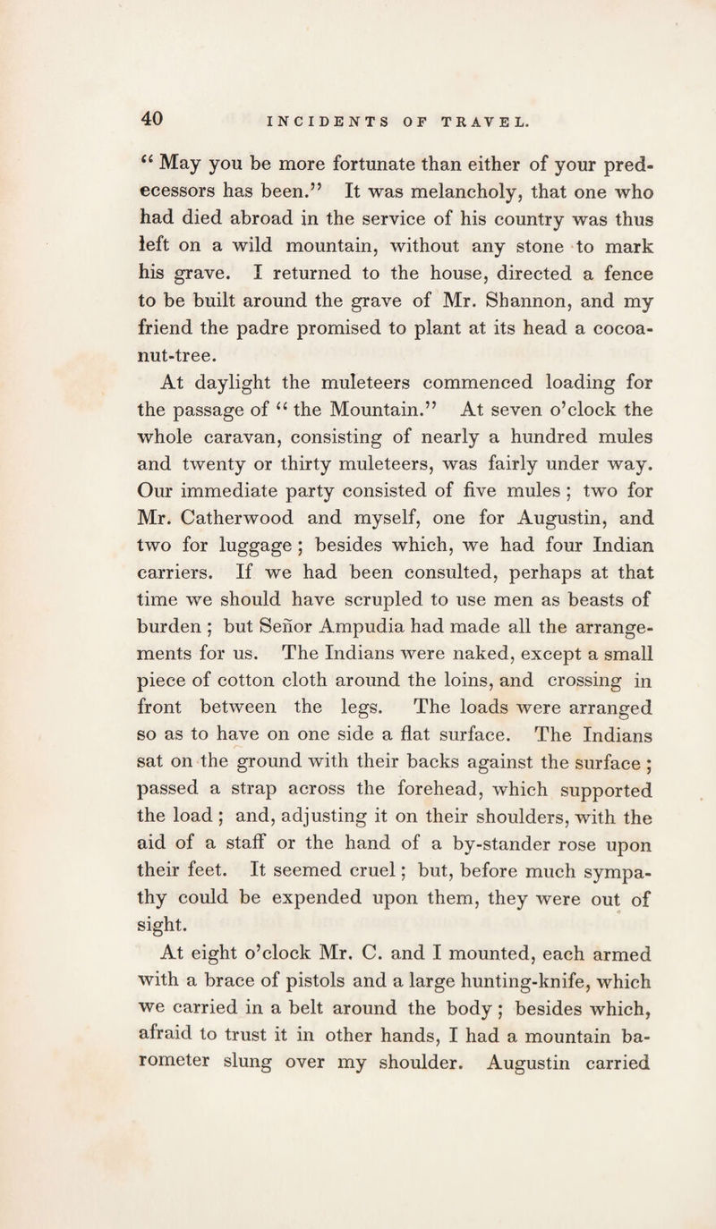 u May you be more fortunate than either of your pred¬ ecessors has been.” It was melancholy, that one who had died abroad in the service of his country was thus left on a wild mountain, without any stone to mark his grave. I returned to the house, directed a fence to be built around the grave of Mr. Shannon, and my friend the padre promised to plant at its head a cocoa- nut-tree. At daylight the muleteers commenced loading for the passage of &lt;c the Mountain.” At seven o’clock the whole caravan, consisting of nearly a hundred mules and twenty or thirty muleteers, was fairly under way. Our immediate party consisted of five mules ; two for Mr. Catherwood and myself, one for Augustin, and two for luggage ; besides which, we had four Indian carriers. If we had been consulted, perhaps at that time we should have scrupled to use men as beasts of burden ; but Senor Ampudia had made all the arrange¬ ments for us. The Indians were naked, except a small piece of cotton cloth around the loins, and crossing in front between the legs. The loads were arranged so as to have on one side a flat surface. The Indians sat on the ground with their backs against the surface ; passed a strap across the forehead, which supported the load ; and, adjusting it on their shoulders, with the aid of a staff or the hand of a by-stander rose upon their feet. It seemed cruel; but, before much sympa¬ thy could be expended upon them, they were out of sight. At eight o’clock Mr. C. and I mounted, each armed with a brace of pistols and a large hunting-knife, which we carried in a belt around the body; besides which, afraid to trust it in other hands, I had a mountain ba¬ rometer slung over my shoulder. Augustin carried