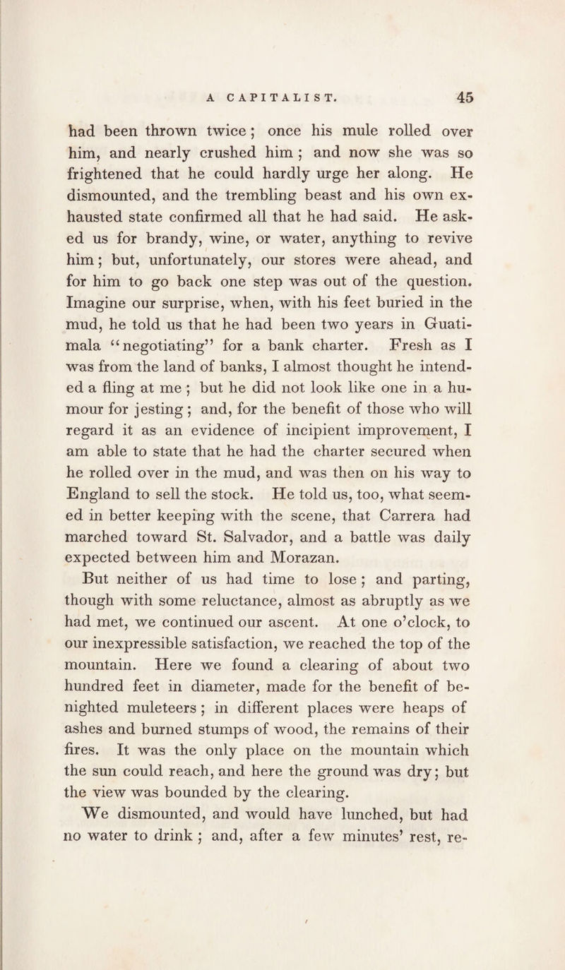 had been thrown twice ; once his mule rolled over him, and nearly crushed him ; and now she was so frightened that he could hardly urge her along. He dismounted, and the trembling beast and his own ex¬ hausted state confirmed all that he had said. He ask¬ ed us for brandy, wine, or water, anything to revive him; but, unfortunately, our stores were ahead, and for him to go back one step was out of the question. Imagine our surprise, when, with his feet buried in the mud, he told us that he had been two years in Guati- mala “negotiating” for a bank charter. Fresh as I was from the land of banks, I almost thought he intend¬ ed a fling at me ; but he did not look like one in a hu¬ mour for jesting ; and, for the benefit of those who will regard it as an evidence of incipient improvement, I am able to state that he had the charter secured when he rolled over in the mud, and was then on his way to England to sell the stock. He told us, too, what seem¬ ed in better keeping with the scene, that Carrera had marched toward St. Salvador, and a battle was daily expected between him and Morazan. But neither of us had time to lose ; and parting, though with some reluctance, almost as abruptly as we had met, we continued our ascent. At one o’clock, to our inexpressible satisfaction, we reached the top of the mountain. Here we found a clearing of about two hundred feet in diameter, made for the benefit of be¬ nighted muleteers; in different places were heaps of ashes and burned stumps of wood, the remains of their fires. It was the only place on the mountain which the sun could reach, and here the ground was dry; but the view was bounded by the clearing. We dismounted, and would have lunched, but had no water to drink ; and, after a few minutes’ rest, re- /