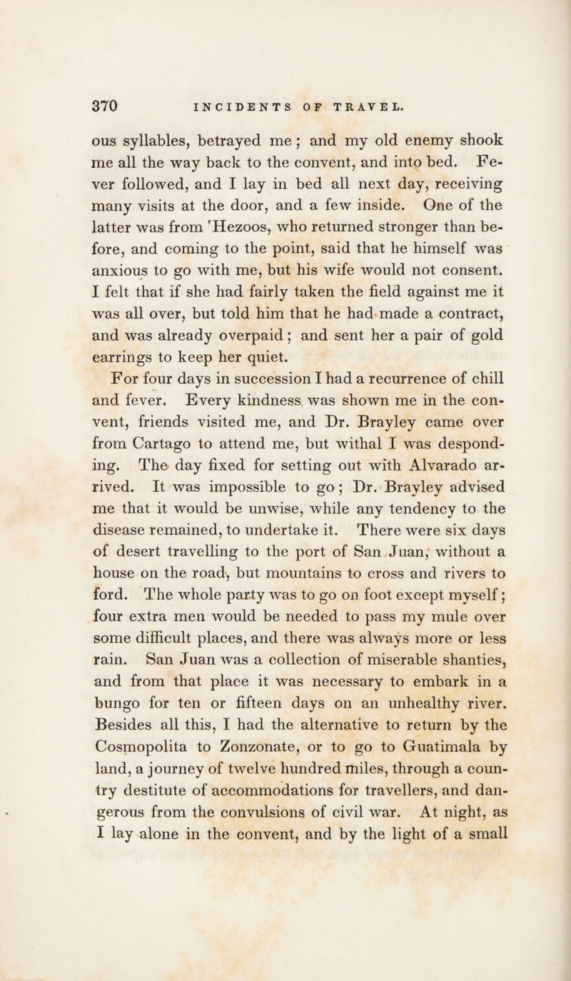 ous syllables, betrayed me ; and my old enemy shook me all the way back to the convent, and into bed. Fe¬ ver followed, and I lay in bed all next day, receiving many visits at the door, and a few inside. One of the latter was from 'Hezoos, who returned stronger than be¬ fore, and coming to the point, said that he himself was anxious to go with me, but his wife would not consent. I felt that if she had fairly taken the field against me it was all over, but told him that he had made a contract, and was already overpaid; and sent her a pair of gold earrings to keep her quiet. For four days in succession I had a recurrence of chill and fever. Every kindness was shown me in the con¬ vent, friends visited me, and Dr. Brayley came over from Cartago to attend me, but withal I was despond¬ ing. The day fixed for setting out with Alvarado ar¬ rived. It was impossible to go ; Dr. Brayley advised me that it would be unwise, while any tendency to the disease remained, to undertake it. There were six days of desert travelling to the port of San Juan, without a house on the road, but mountains to cross and rivers to ford. The whole party was to go on foot except myself; four extra men would be needed to pass my mule over some difficult places, and there was always more or less rain. San Juan was a collection of miserable shanties, and from that place it was necessary to embark in a bungo for ten or fifteen days on an unhealthy river. Besides all this, I had the alternative to return by the Cosmopolita to Zonzonate, or to go to Guatimala by land, a journey of twelve hundred miles, through a coun¬ try destitute of accommodations for travellers, and dan¬ gerous from the convulsions of civil war. At night, as I lay alone in the convent, and by the light of a small