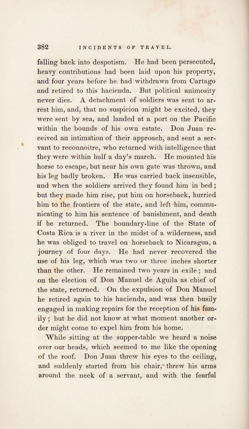 falling back into despotism. He had been persecuted, heavy contributions had been laid upon his property, and four years before he had withdrawn from Cartago and retired to this hacienda. But political animosity never dies. A detachment of soldiers was sent to ar- # rest him, and, that no suspicion might be excited, they were sent by sea, and landed at a port on the Pacific within the bounds of his own estate. Don Juan re¬ ceived an intimation of their approach, and sent a ser¬ vant to reconnoitre, who returned with intelligence that they were within half a day’s march. He mounted his horse to escape, but near his own gate was thrown, and his leg badly broken. He was carried back insensible, and when the soldiers arrived they found him in bed; but they made him rise, put him on horseback, hurried him to the frontiers of the state, and left him, commu¬ nicating to him his sentence of banishment, and death if he returned. The boundary-line of the State of Costa Rica is a river in the midst of a wilderness, and he was obliged to travel on horseback to Nicaragua, a journey of four days. He had never recovered the use of his leg, which was two or three inches shorter than the other. He remained two years in exile ; and on the election of Don Manuel de Aguila as chief of the state, returned. On the expulsion of Don Manuel he retired again to his hacienda, and was then busily engaged in making repairs for the reception of his fam¬ ily ; but he did not know at what moment another or¬ der might come to expel him from his home. While sitting at the supper-table we heard a noise over our heads, which seemed to me like the opening of the roof. Don Juan threw his eyes to the ceiling, and suddenly started from his chair,''threw his arms around the neck of a servant, and with the fearful