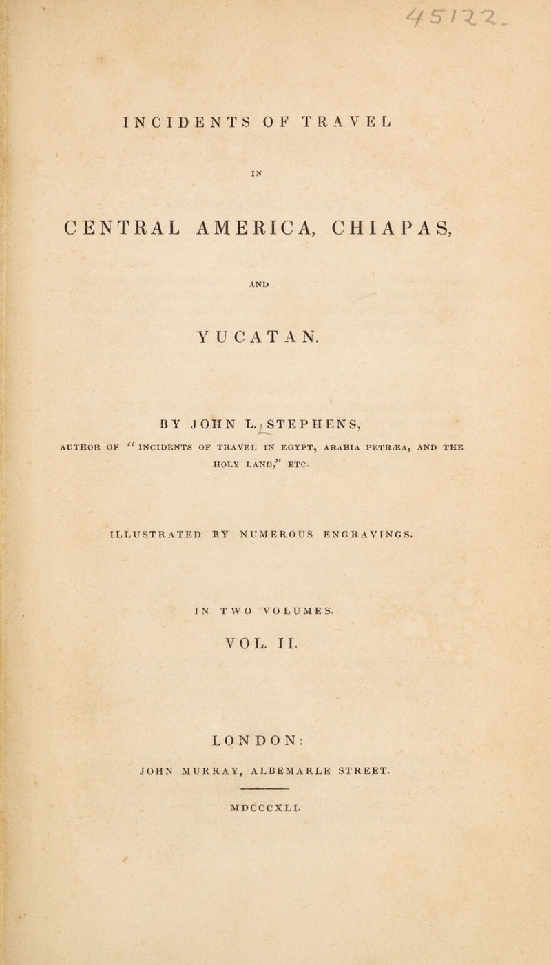 INCIDENTS OF TRAVEL IN CENTRAL AMERICA, CHIAPAS, AND Y U C A T A N. BY JOHN L. | STEPHENS, AUTHOR OF “ INCIDENTS OF TRAVEL IN EGYPT, ARABIA PETRIE A, AND THE HOLY LAND,” ETC. ILLUSTRATED BY NUMEROUS ENGRAVINGS. IN TWO VOLUMES. VOL. II. LONDON: JOHN MURRAY, ALBEMARLE STREET. MDCCCXLI