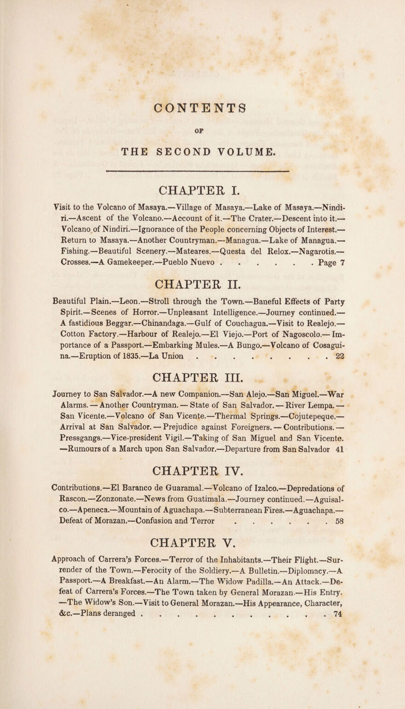 CONTENTS OF THE SECOND VOLUME. CHAPTER I. Visit to the Volcano of Masaya.—Village of Masaya.—Lake of Masaya.—Nindi- ri.—Ascent of the Volcano.—Account of it.—The Crater.—Descent into it.— Volcano of Nindiri.—Ignorance of the People concerning Objects of Interest.— Return to Masaya.—Another Countryman.—Managua.—Lake of Managua.— Fishing.—Beautiful Scenery.—Mateares.—Questa del Relox.—Nagarotis.— Crosses.—A Gamekeeper.™Pueblo Nuevo.Page 7 CHAPTER II. Beautiful Plain.—Leon.—Stroll through the Town.—Baneful Effects of Party Spirit.—Scenes of Horror.—Unpleasant Intelligence.—Journey continued.— A fastidious Beggar.—Chinandaga.—Gulf of Couchagua.—Visit to Realejo.— Cotton Factory.—Harbour of Realejo.—El Viejo.—Port of Nagoscolo.— Im¬ portance of a Passport.—Embarking Mules.—A Bungo.—Volcano of Cosagui- na.—Eruption of 1835.™La Union ........ 22 CHAPTER III. Journey to San Salvador.—A new Companion.—San Alejo.—San Miguel.—War Alarms. — Another Countryman. — State of San Salvador. — River Lempa.— San Vicente.—Volcano of San Vicente.—Thermal Springs.—Cojutepeque.— Arrival at San Salvador. — Prejudice against Foreigners. — Contributions.— Pressgangs.—Vice-president Vigil.—Taking of San Miguel and San Vicente. —Rumours of a March upon San Salvador.—Departure from San Salvador 41 CHAPTER IV. Contributions.—El Baranco de Guaramal.—Volcano of Izalco.—Depredations of Rascon.—Zonzonate.—News from Guatimala.—Journey continued.—Aguisal- co,—Apeneca.—Mountain of Aguachapa.—Subterranean Fires.—Aguachapa.— Defeat of Morazan.—Confusion and Terror.58 CHAPTER V. Approach of Carrera’s Forces.—Terror of the Inhabitants.—Their Flight.—Sur¬ render of the Town.—Ferocity of the Soldiery.—A Bulletin.—Diplomacy.—A Passport.—A Breakfast.—An Alarm.—The Widow Padilla.—An Attack.—De¬ feat of Carrera’s Forces.—The Town taken by General Morazan—His Entry. —The Widow’s Son.—Visit to General Morazan.—His Appearance, Character, &amp;c.—Plans deranged ........... 74