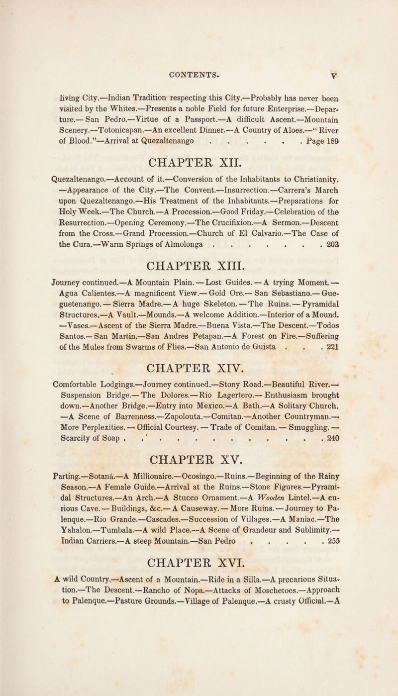 y living City.—Indian Tradition respecting this City.—Probably has never been visited by the Whites.—Presents a noble Field for future Enterprise.—Depar¬ ture.— San Pedro.—Virtue of a Passport.—A difficult Ascent.—Mountain Scenery.—Totonicapan.—An excellent Dinner.—A Country of Aloes.—“ River of Blood.”—Arrival at Quezaltenango.Page 189 CHAPTER XII. Quezaltenango.—Account of it.—Conversion of the Inhabitants to Christianity. —Appearance of the City.—The Convent.—Insurrection.—Carrera’s March upon Quezaltenango.—His Treatment of the Inhabitants.—Preparations for Holy Week.—The Church.—A Procession.—Good Friday.—Celebration of the Resurrection.—Opening Ceremony.—The Crucifixion.—A Sermon.—Descent from the Cross.—Grand Procession.—Church of El Calvario.—The Case of the Cura.—Warm Springs of Almolonga.203 CHAPTER XIII. Journey continued.—A Mountain Plain. — Lost Guides. — A trying Moment.— Agua Calientes.—A magnificent View.— Gold Ore.— San Sebastiano.— Gue- guetenango. — Sierra Madre.— A huge Skeleton. — The Ruins. — Pyramidal Structures.—A Vault.—Mounds.—A welcome Addition.—Interior of a Mound. —Vases.—Ascent of the Sierra Madre.—Buena Vista.—The Descent.—Todos Santos.—San Martin.—San Andres Petapan.—A Forest on Fire.—Suffering of the Mules from Swarms of Flies.—San Antonio de Guista . . . 221 CHAPTER XIV. Comfortable Lodgings.—Journey continued.—Stony Road.—Beautiful River.— Suspension Bridge.— The Dolores.— Rio Lagertero.— Enthusiasm brought down.—Another Bridge.—Entry into Mexico.—A Bath.—A Solitary Church. —A Scene of Barrenness.—Zapolouta.—Comitan.—Another Countryman.—• More Perplexities. — Official Courtesy, — Trade of Comitan. — Smuggling. — Scarcity of Soap . .240 CHAPTER XV. Parting.—Sotana.—A Millionaire.—Ocosingo.—Ruins.—Beginning of the Rainy Season.—A Female Guide.—Arrival at the Ruins.—Stone Figures.—Pyrami¬ dal Structures.—An Arch.—A Stucco Ornament.—A Wooden Lintel.—A cu¬ rious Cave. — Buildings, &amp;c.— A Causeway. — More Ruins. — Journey to Pa- lenque.—Rio Grande.—Cascades.—Succession of Villages.—A Maniac.—The Yahalon.—Tumbala.—A wild Place.—A Scene of Grandeur and Sublimity.— Indian Carriers.—A steep Mountain.—San Pedro.255 CHAPTER XVI. A wild Country.—Ascent of a Mountain.—Ride in a Silla.—A precarious Situa¬ tion.—The Descent.—Rancho of Nopa.—Attacks of Moschetoes.—Approach to Palenque.—Pasture Grounds.—Village of Palenque.—A crusty Official.—A