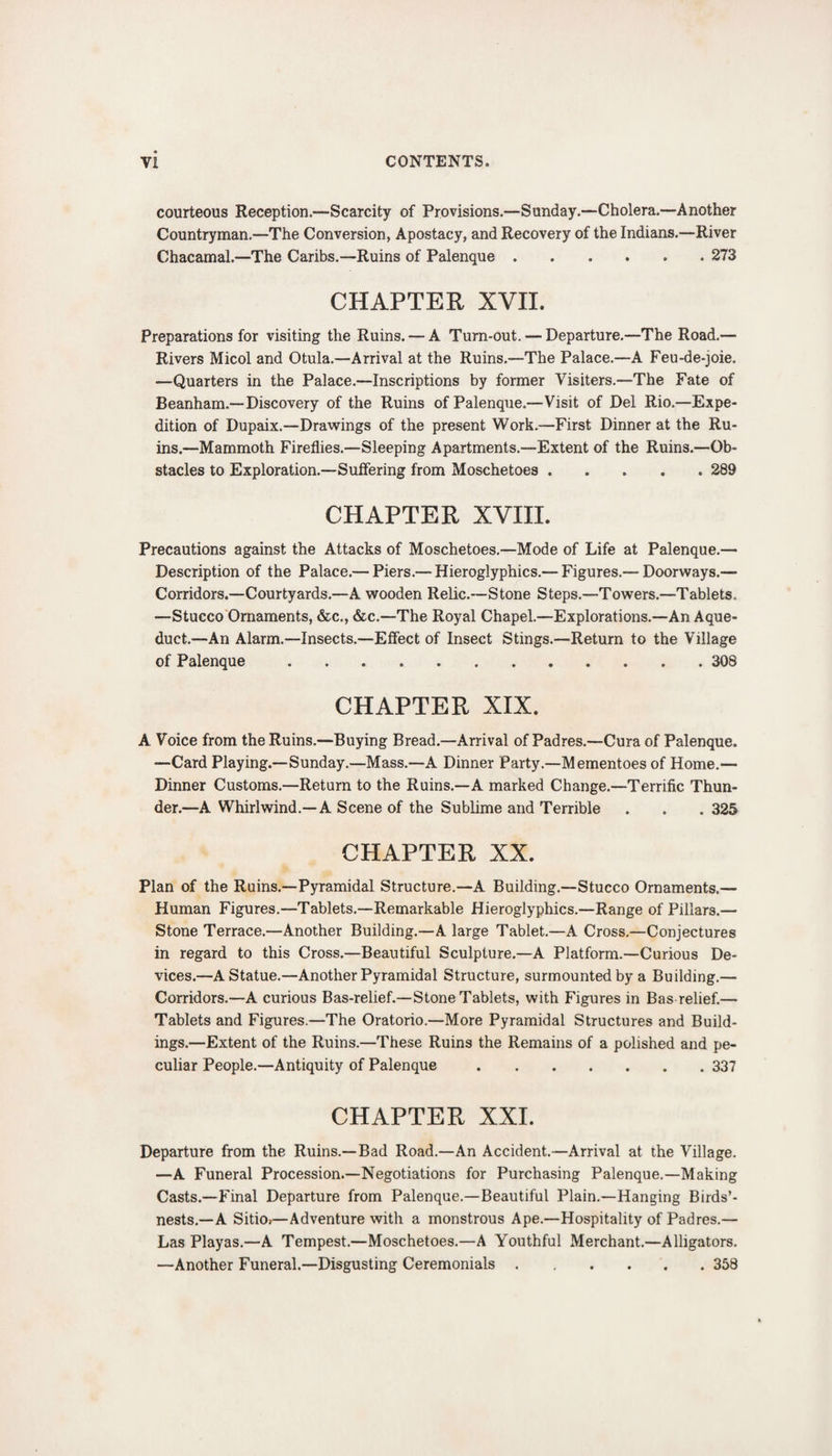 courteous Reception.—Scarcity of Provisions.—Sunday.—Cholera.—Another Countryman.—The Conversion, Apostacy, and Recovery of the Indians.—River Chacamal—The Caribs.—Ruins of Palenque.273 CHAPTER XVII. Preparations for visiting the Ruins. — A Turn-out. — Departure.—The Road.— Rivers Micol and Otula.—Arrival at the Ruins.—The Palace.—A Feu-de-joie. —Quarters in the Palace.—Inscriptions by former Visiters.—The Fate of Beanham.—Discovery of the Ruins of Palenque.—Visit of Del Rio.—Expe¬ dition of Dupaix.—Drawings of the present Work.—First Dinner at the Ru¬ ins.—Mammoth Fireflies.—Sleeping Apartments.—Extent of the Ruins.—Ob¬ stacles to Exploration.—Suffering from Moschetoes.289 CHAPTER XVIII. Precautions against the Attacks of Moschetoes.—Mode of Life at Palenque.— Description of the Palace.— Piers.— Hieroglyphics.— Figures.— Doorways.— Corridors.—Courtyards.—A wooden Relic.—Stone Steps.—Towers.—Tablets. —Stucco Ornaments, &amp;c., &amp;c.—The Royal Chapel.—Explorations.—An Aque¬ duct.—An Alarm.—Insects.—Effect of Insect Stings.—Return to the Village of Palenque.308 CHAPTER XIX. A Voice from the Ruins.—Buying Bread.—Arrival of Padres.—Cura of Palenque. —Card Playing.—Sunday.—Mass.—A Dinner Party.—Mementoes of Home.— Dinner Customs.—Return to the Ruins.—A marked Change.—Terrific Thun¬ der.—A Whirlwind.—A Scene of the Sublime and Terrible . . . 325 CHAPTER XX. Plan of the Ruins.—Pyramidal Structure.—A Building.—Stucco Ornaments.— Human Figures.—Tablets.—Remarkable Hieroglyphics.—Range of Pillars.— Stone Terrace.—Another Building.—A large Tablet.—A Cross.—Conjectures in regard to this Cross.—Beautiful Sculpture.—A Platform.—Curious De¬ vices.—A Statue.—Another Pyramidal Structure, surmounted by a Building.— Corridors.—A curious Bas-relief.—Stone Tablets, with Figures in Bas relief.— Tablets and Figures.—The Oratorio.—More Pyramidal Structures and Build¬ ings.—Extent of the Ruins.—These Ruins the Remains of a polished and pe¬ culiar People.—Antiquity of Palenque.337 CHAPTER XXI. Departure from the Ruins.—Bad Road.—An Accident.—Arrival at the Village. —A Funeral Procession.—Negotiations for Purchasing Palenque.—Making Casts.—Final Departure from Palenque.—Beautiful Plain.—Hanging Birds’- nests.—A Sitio>—Adventure with a monstrous Ape.—Hospitality of Padres.— Las Playas.—A Tempest.—Moschetoes.—A Youthful Merchant.—Alligators. —Another Funeral.—Disgusting Ceremonials.358