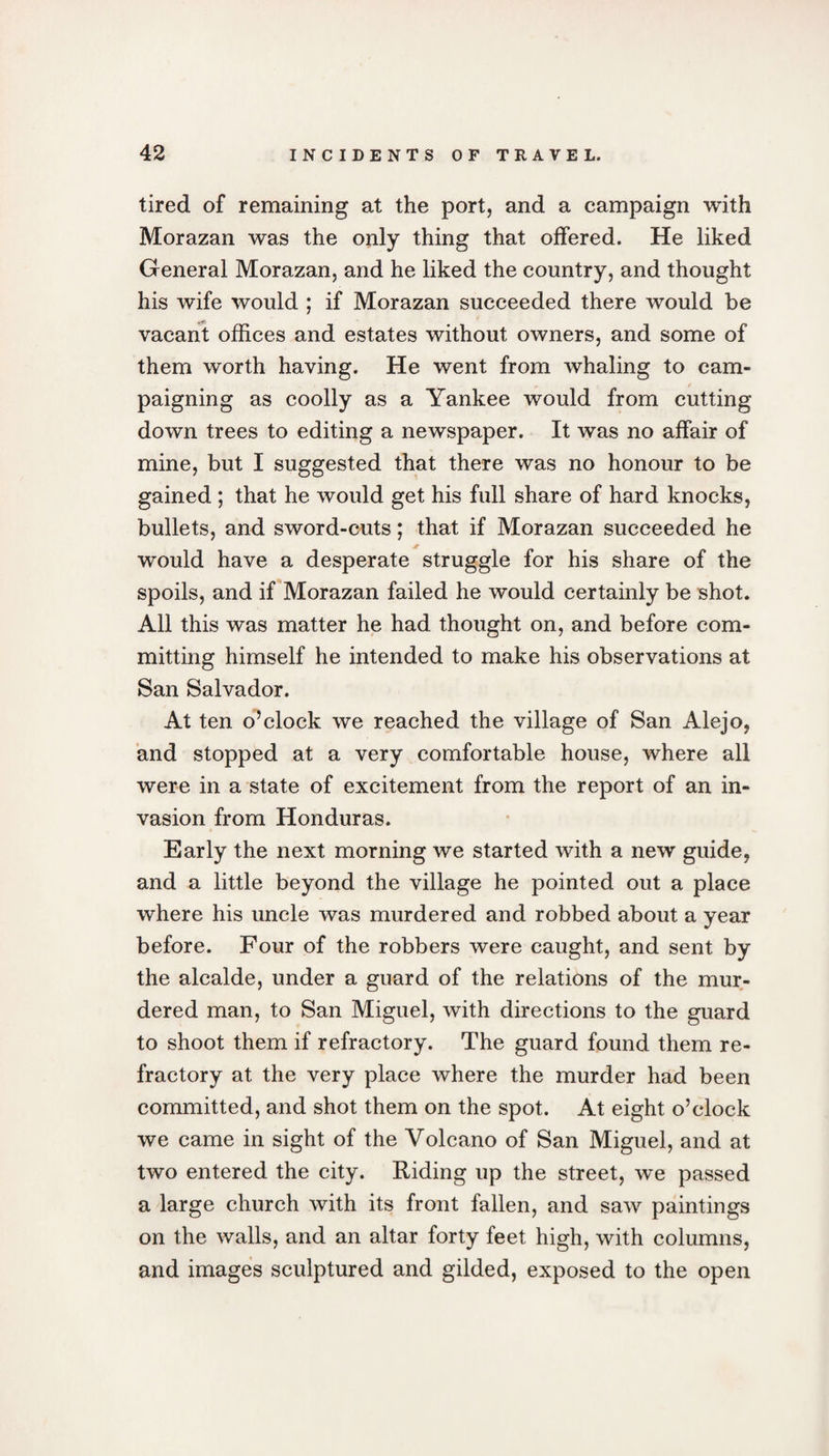 tired of remaining at the port, and a campaign with Morazan was the only thing that offered. He liked General Morazan, and he liked the country, and thought his wife would ; if Morazan succeeded there would be vacant offices and estates without owners, and some of them worth having. He went from whaling to cam- / r * paigning as coolly as a Yankee would from cutting down trees to editing a newspaper. It was no affair of mine, but I suggested that there was no honour to be gained ; that he would get his full share of hard knocks, bullets, and sword-cuts; that if Morazan succeeded he would have a desperate struggle for his share of the spoils, and if Morazan failed he would certainly be shot. All this was matter he had thought on, and before com¬ mitting himself he intended to make his observations at San Salvador. At ten o’clock we reached the village of San Alejo, and stopped at a very comfortable house, where all were in a state of excitement from the report of an in¬ vasion from Honduras. Early the next morning we started with a new guide, and a little beyond the village he pointed out a place where his uncle was murdered and robbed about a year before. Four of the robbers were caught, and sent by the alcalde, under a guard of the relations of the mur¬ dered man, to San Miguel, with directions to the guard to shoot them if refractory. The guard found them re¬ fractory at the very place where the murder had been committed, and shot them on the spot. At eight o’clock we came in sight of the Volcano of San Miguel, and at two entered the city. Riding up the street, we passed a large church with its front fallen, and saw paintings on the walls, and an altar forty feet high, with columns, and images sculptured and gilded, exposed to the open