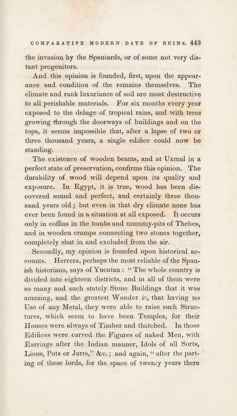 the invasion by the Spaniards, or of some not very dis¬ tant progenitors. And this opinion is founded, first, upon the appear¬ ance and condition of the remains themselves. The climate and rank luxuriance of soil are most destructive to all perishable materials. For six months every year exposed to the deluge of tropical rains, and with trees growing through the doorways of buildings and on the tops, it seems impossible that, after a lapse of two or three thousand years, a single edifice could now be standing. The existence of wooden beams, and at IJxmal in a perfect state of preservation, confirms this opinion. The durability of wood will depend upon its quality and exposure. In Egypt, it is true, wood has been dis¬ covered sound and perfect, and certainly three thou¬ sand years old; but even in that dry climate none has ever been found in a situation at all exposed. It occurs only in coffins in the tombs and mummy-pits of Thebes, and in wooden cramps connecting two stones together, completely shut in and excluded from the air. Secondly, my opinion is founded upon historical ac¬ counts. Herrera, perhaps the most reliable of the Span¬ ish historians, says of Yucatan : “ The whole country is divided into eighteen districts, and in all of them were so many and such stately Stone Buildings that it was amazing, and the greatest Wonder is, that having no Use of any Metal, they were able to raise such Struc¬ tures, which seem to have been Temples, for their Houses were always of Timber and thatched. In those Edifices were carved the Figures of naked Men, with Earrings after the Indian manner, Idols of all Sorts, Lions, Pots or Jarrs,” &amp;c.; and again, “ after the part¬ ing of these lords, for the space of twenty years there