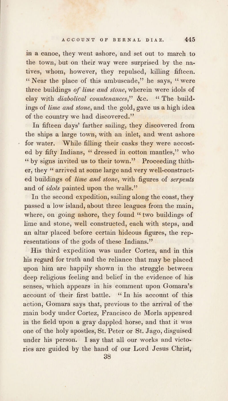 in a canoe, they went ashore, and set out to march to the town, but on their way were surprised by the na¬ tives, whom, however, they repulsed, killing fifteen. “ Near the place of this ambuscade,” he says, u were three buildings of lime and stone, wherein were idols of clay with diabolical countenances,” &amp;c. “ The build¬ ings of lime and stone, and the gold, gave us a high idea of the country we had discovered.” In fifteen days’ farther sailing, they discovered from the ships a large town, with an inlet, and went ashore * for water. While filling their casks they were accost¬ ed by fifty Indians, “ dressed in cotton mantles,” who “ by signs invited us to their town.” Proceeding thith¬ er, they “ arrived at some large and very well-construct¬ ed buildings of lime and stone, with figures of serpents and of idols painted upon the walls.” In the second expedition, sailing along the coast, they passed a low island, about three leagues from the main, where, on going ashore, they found u two buildings of lime and stone, well constructed, each with steps, and an altar placed before certain hideous figures, the rep¬ resentations of the gods of these Indians.” His third expedition was under Cortez, and in this his regard for truth and the reliance that may be placed upon him are happily shown in the struggle between deep religious feeling and belief in the evidence of his senses, which appears in his comment upon Gomara’s account of their first battle. “ In his account of this action, Gomara says that, previous to the arrival of the main body under Cortez, Francisco de Morla appeared in the field upon a gray dappled horse, and that it was one of the holy apostles, St. Peter or St. Jago, disguised under his person. I say that all our works and victo- guided by the hand of our Lord Jesus Christ, 38 ries are