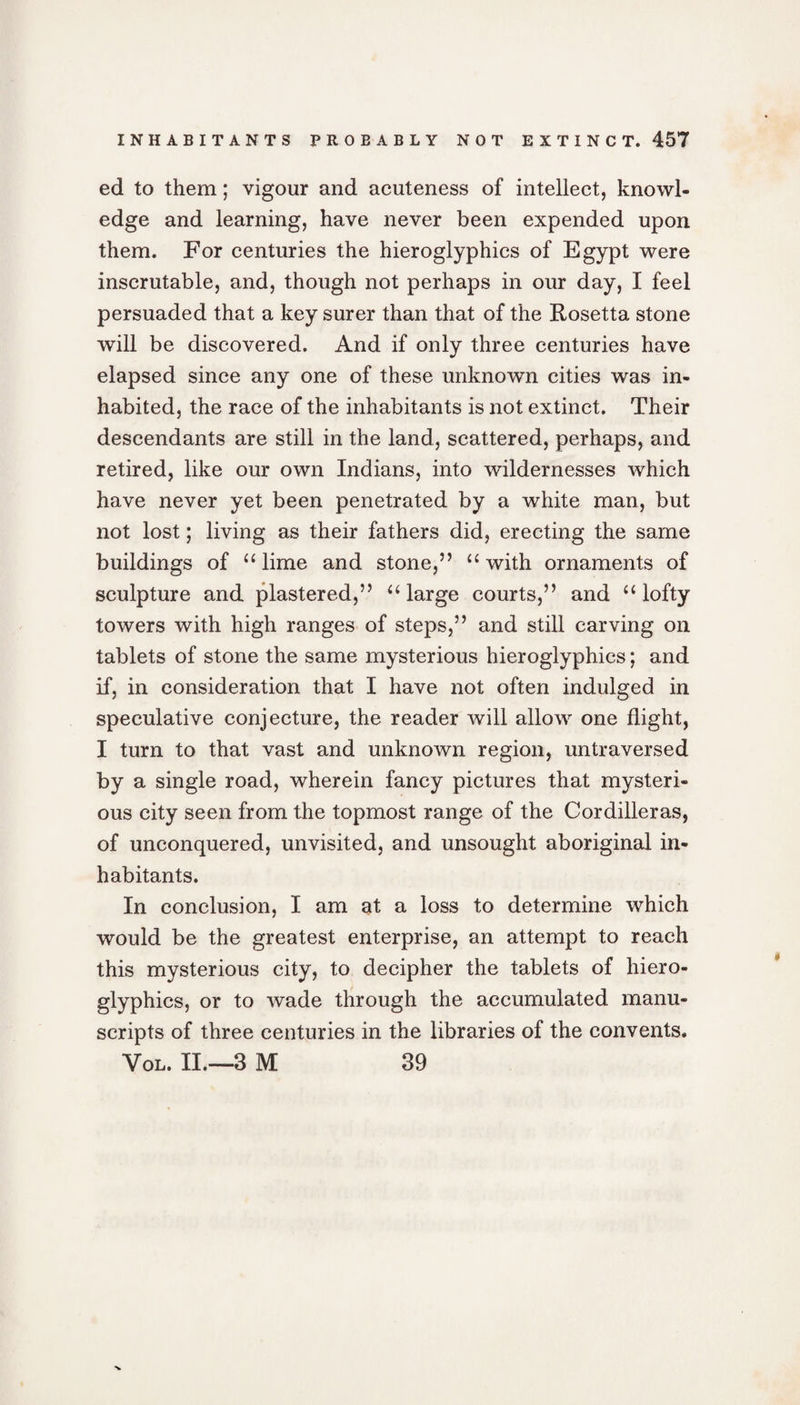 ed to them; vigour and acuteness of intellect, knowl¬ edge and learning, have never been expended upon them. For centuries the hieroglyphics of Egypt were inscrutable, and, though not perhaps in our day, I feel persuaded that a key surer than that of the Rosetta stone will be discovered. And if only three centuries have elapsed since any one of these unknown cities was in¬ habited, the race of the inhabitants is not extinct. Their descendants are still in the land, scattered, perhaps, and retired, like our own Indians, into wildernesses which have never yet been penetrated by a white man, but not lost; living as their fathers did, erecting the same buildings of “ lime and stone,” “ with ornaments of sculpture and plastered,” “large courts,” and “ lofty towers with high ranges of steps,” and still carving on tablets of stone the same mysterious hieroglyphics; and if, in consideration that I have not often indulged in speculative conjecture, the reader will allow one flight, I turn to that vast and unknown region, untraversed by a single road, wherein fancy pictures that mysteri¬ ous city seen from the topmost range of the Cordilleras, of unconquered, unvisited, and unsought aboriginal in¬ habitants. In conclusion, I am at a loss to determine which would be the greatest enterprise, an attempt to reach this mysterious city, to decipher the tablets of hiero¬ glyphics, or to wade through the accumulated manu¬ scripts of three centuries in the libraries of the convents. Vol. II.—-3 M 39