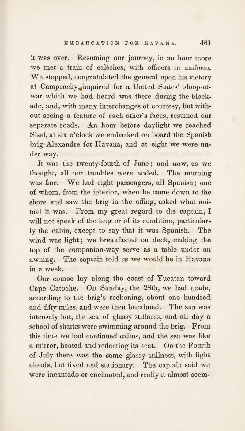 it was over. Resuming our journey, in an hour more we met a train of caleches, with officers in uniform. We stopped, congratulated the general upon his victory at Campeachy^inquired for a United States’ sloop-of- war which we had heard was there during the block¬ ade, and, with many interchanges of courtesy, but with¬ out seeing a feature of each other’s faces, resumed our separate roads. An hour before daylight we reached Sisal, at six o’clock we embarked on board the Spanish brig Alexandre for Havana, and at eight we were un¬ der way. It was the twenty-fourth of June ; and now, as we thought, all our troubles were ended. The morning was fine. We had eight passengers, all Spanish; one of whom, from the interior, when he came down to the shore and saw the brig in the offing, asked what ani¬ mal it was. From my great regard to the captain, I will not speak of the brig or of its condition, particular¬ ly the cabin, except to say that it was Spanish. The wind was light; we breakfasted on deck, making the top of the companion-way serve as a table under an awning. The captain told us we would be in Havana in a week. Our course lay along the coast of Yucatan toward Cape Catoche. On Sunday, the 28th, we had made, according to the brig’s reckoning, about one hundred and fifty miles, and were then becalmed. The sun was intensely hot, the sea of glassy stillness, and all day a school of sharks were swimming around the brig. From this time we had continued calms, and the sea was like a mirror, heated and reflecting its heat. On the Fourth of July there was the same glassy stillness, with light clouds, but fixed and stationary. The captain said we were incantado or enchanted, and really it almost seem-