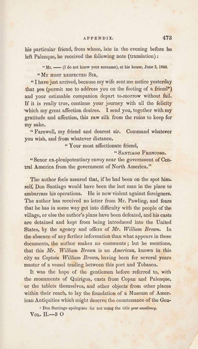 his particular friend, from whom, late in the evening before he left Palenque, he received the following note (translation): “Mr.-(I do not know your surname), at his house, June 3, 1840. “ My most respected Sir, “ I have just arrived, because my wife sent me notice yesterday that you (permit me to address you on the footing of a friend*) and your estimable companion depart to-morrow without fail. If it is really true, continue your journey with all the felicity ’which my great affection desires. I send you, together with my gratitude and affection, this raw silk from the ruins to keep for my sake. “ Farewell, my friend and dearest sir. Command whatever you wish, and from whatever distance. “ Your most affectionate friend, “ Santiago Froncoso. “ Senor ex-plenipotentiary envoy near the government of Cen¬ tral America from the government of North America.” The author feels assured that, if he had been on the spot him. self, Don Santiago would have been the last man in the place to embarrass his operations. He is now violent against foreigners. The author has received no letter from Mr. Pawling, and fears that he has in some way got into difficulty with the people of the village, or else the author’s plans have been defeated, and his casts are detained and kept from being introduced into the United States, by the agency and offers of Mr. William Brown. In the absence of any farther information than what appears in these documents, the author makes no comments ; but he mentions, that this Mr. William Brown is an American, known in this city as Captain William Brown, having been for several years master of a vessel trading between this port and Tobasco. It was the hope of the gentlemen before referred to, with the monuments of Quirigua, casts from Copan and Palenque, or the tablets themselves, and other objects from other places within their reach, to lay the foundation of a Museum of Amer¬ ican Antiquities which might deserve the countenance of the Gen- * Don Santiago apologizes for not using the title your excellency. Vol. II.—3 O