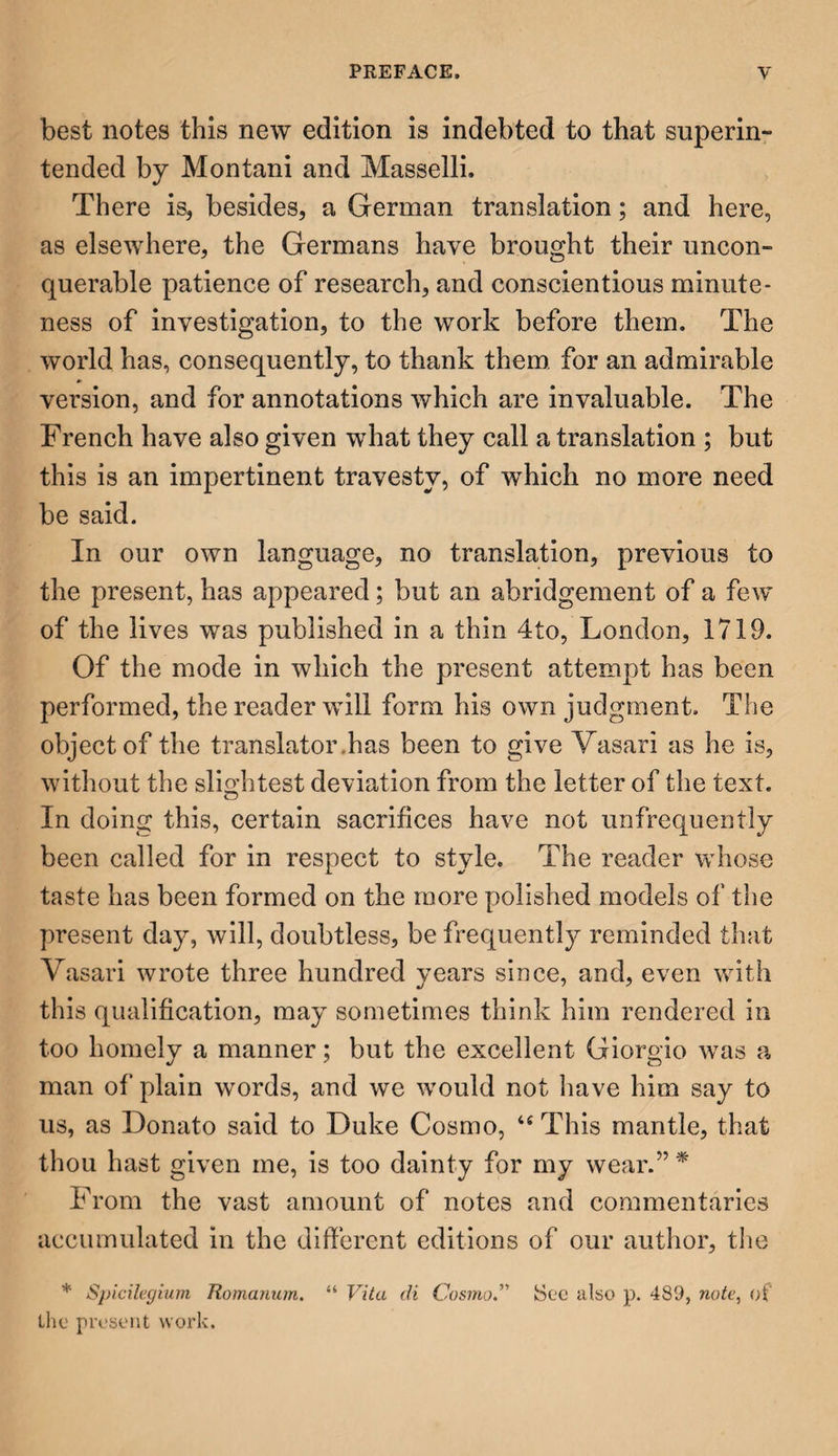 best notes this new edition is indebted to that superin¬ tended by Montani and Masselli. There is, besides, a German translation; and here, as elsewhere, the Germans have brought their uncon¬ querable patience of research, and conscientious minute¬ ness of investigation, to the work before them. The world has, consequently, to thank them for an admirable version, and for annotations which are in valuable. The French have also given what they call a translation ; but this is an impertinent travesty, of which no more need be said. In our own language, no translation, previous to the present, has appeared; but an abridgement of a few of the lives was published in a thin 4to, London, 1719. Of the mode in which the present attempt has been performed, the reader will form his own judgment. The object of the translator.has been to give Vasari as he is, without the slightest deviation from the letter of the text. In doing this, certain sacrifices have not unfrequently been called for in respect to style. The reader whose taste has been formed on the more polished models of the present day, will, doubtless, be frequently reminded that Vasari wrote three hundred years since, and, even with this qualification, may sometimes think him rendered in too homely a manner; but the excellent Giorgio was a man of plain words, and we would not have him say to us, as Donato said to Duke Cosmo, 44 This mantle, that thou hast given me, is too dainty for my wear.” * From the vast amount of notes and commentaries accumulated in the different editions of our author, the * Spicilegium Romanum. “ Vita di Cosmo.” See also p. 489, note, of the present work.