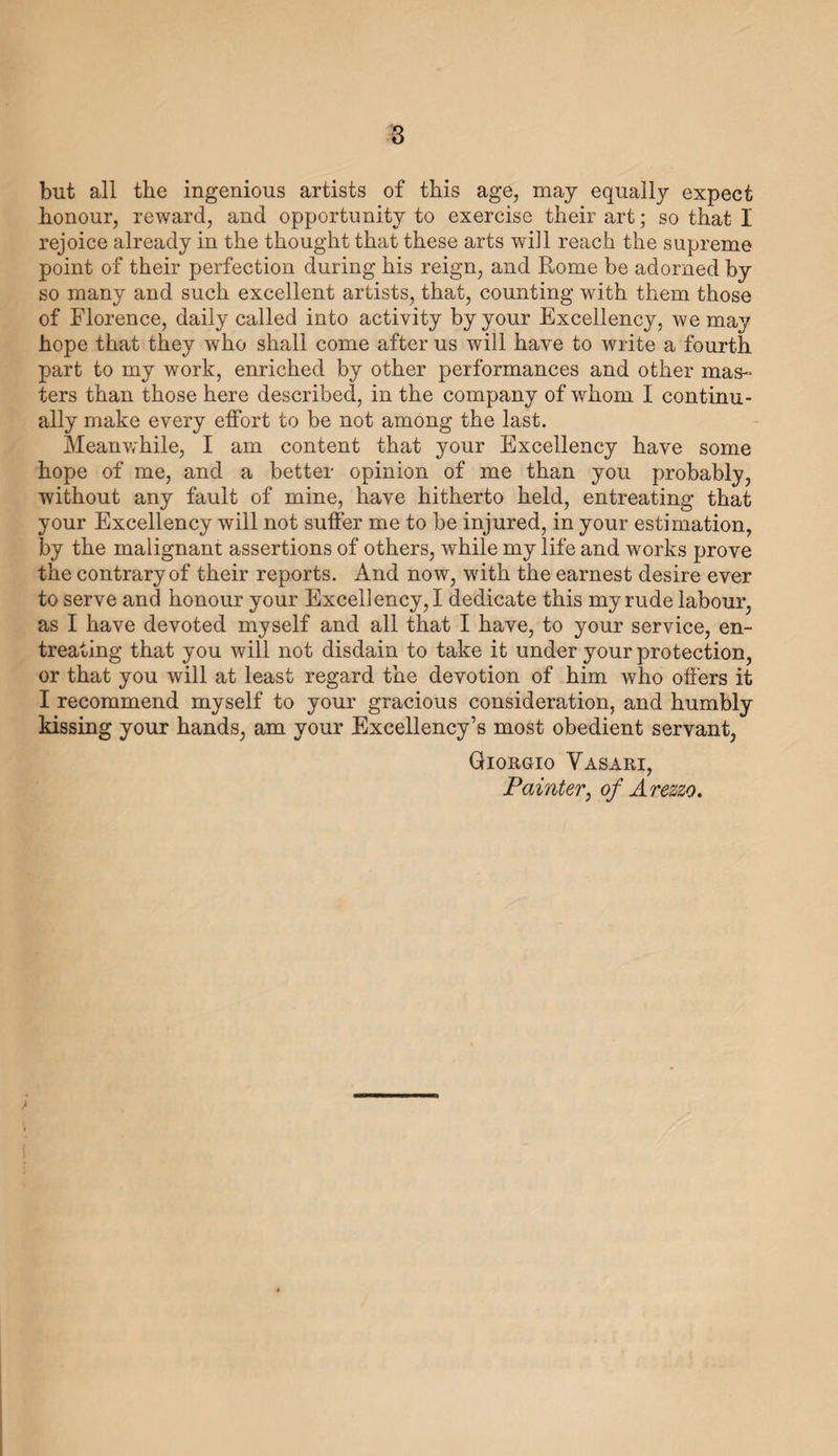 DEDICATION TO COSMO DE’ MEDICI. [to the edition of 1550]. TO THE MOST ILLUSTRIOUS A HD MOST EXCELLENT SIGNOR COSMO DE’ MEDICI, DUKE OF FLORENCE, MY MOST REVERED LORD. Impelled by your own natural magnanimity, and following the example of your illustrious progenitors, your Excellency has never ceased to favour and exalt every kind of talent, wheresoever it may be found, more particularly do you protect the arts of de¬ sign ; and since your gracious disposition towards those who exer¬ cise these arts, with your knowledge of, and pleasure in, their best and rarest works, is fully manifest, I have thought that this labour which I have undertaken—of writing the lives, describing the works, and setting forth the various relations of those who, when art had become extinct, first revived, and then gradually conducted her to that degree of beauty and majesty wherein we now see her, would not be other than pleasing to your Excellency. And since almost all these masters were Tuscans, the greater part of them your own Florentines, many of whom were aided and encouraged by your illustrious ancestors with every sort of honour and reward, it may be truly affirmed that the arts were recalled to life in your own States—nay, in your own most fortunate house. Thus is the world indebted to your ancestors for the recovery of these noble arts, by which it is both ennobled and embellished. Reflecting, therefore, on the gratitude which this age—the arts and their masters—owe alike to your ancestors, and to yourself, as the heir of their virtues, and their patronage of these professions,— reflecting also on what I owe them in my own person, whether as subject or servant, and for what I have learned from them. Brought up under the Cardinal Ippolito de’ Medici, and under Alexander, your predecessor, and deeply honouring the memory of the magna¬ nimous Ottaviano de’ Medici, by whom I was supported, befriended, B