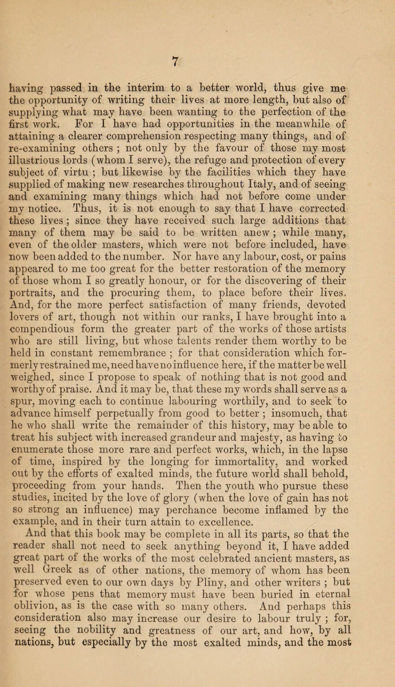 convenience from the distance of those who have engraved the heads; for if the engravers had been near me, we might probably have had the work executed with greater care than has now been done. But however this may be, our artists, and the lovers of art for whose benefit and convenience I have subjected myself to so much labour, are wholly indebted to your most illustrious Excellency, for whatever of good, useful, or agreeable may be found in this work ; for, being in your Excellency’s service, I have had facilities, by means of the leisure which you have been pleased to secure to me, and by the use of the many, nay, innu¬ merable objects belonging to your Excellency, to which I have had access : for the collection, arrangement, and final presentation to the world, of all that seemed desirable for the completion of the work. And now, would it not be almost impiety as well as ingra¬ titude, should I dedicaf- °;se lives to any other than yourself? or, if artists should attri1 hatever they may find of useful or pleasing in the work, one but to your Excellency ? For not only was it by your hejq. «,nd favour that the book first received existence, and now returns to the light; but are not you alone, in imitation of our ancestors, sole father, lord, and protector, of these our arts ? Most reasonable and righteous is it, therefore, that so many pictures and noble statues, with so many wondrous edifices of every kind, should be erected and executed by those in your service, and to your eternal and ever-during memory. But if we are all indebted to you for these and other causes,—as we all are most deeply,—how much more do not I owe you ? I, who have ever received at your hands so many valued occasions (would that my head and hands were but equal to my wish and desire,) for giving proof of my slight abilities, which, whatever they may be, are very far from commensurate to the truly royal magnificence and greatness of your own mind. But what do I seek to accom¬ plish ? It were better I should remain silent than attempt that which would be wholly impossible, even to a much higher and nobler intellect,—how much more, then, to my most weak powers. Deign then, your most illustrious Excellency, to accept this my— or rather, indeed, your—book of the Lives of the Artists in Design, and, as doth the Father of all, looking first to the heart of the writer, and the good intentions of the work, be pleased graciously to accept, not what I would, or ought to offer, but what I am able to present. Your most illustrious Excellency’s Most obliged servant, Giorgio Yasari. Florence, 9th January, 1568.