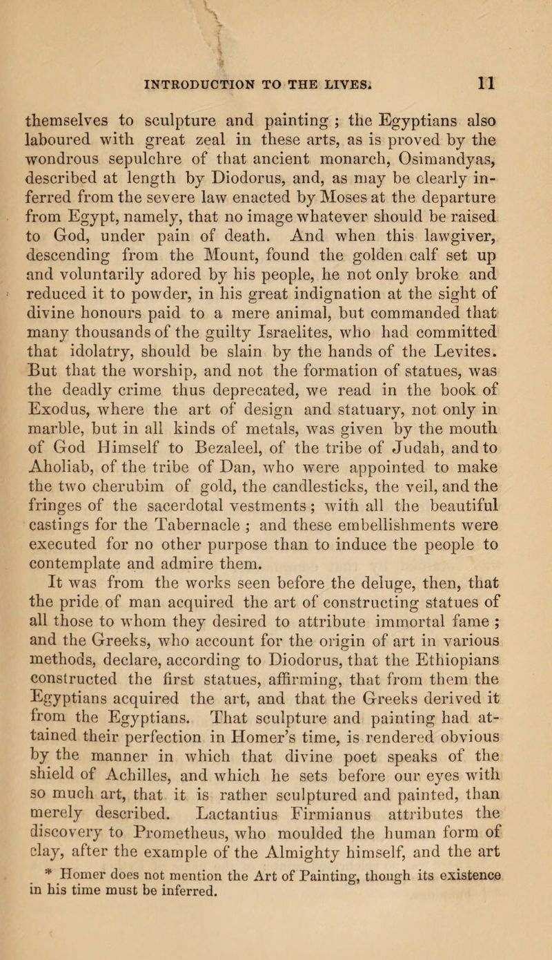 INTRODUCTION TO THE LIVES. SUMMARY. Origin of the Arts of Design, first known among the Chaldeans— The Arts among the Egyptians and Hebrews—Among the Greeks and Romans—Among the Etruscans—Of the decline of the Arts among the Romans—The decline of' Architecture less rapid— The decline of Architecture accelerated by the departure of the Em¬ perors from Rome—The invasion of the Roman Empire by Bar¬ barians reduces the Arts of Design to ruin—The Arts suffered injury, from the indiscreet zeal of the early Christians — Still heavier injuries inflicted by the Emperor Constans II, and by the Saracens—Of the Arts under the Lombards, and of the Architec¬ ture called Gothic—Of some better buildings erected in Florence, Venice, and elsewhere—Architecture revives to a certain extent in Tuscany, and more especially at Pisa—In Lucca—Sculpture, Paint¬ ing, and Mosaic, ceasing to imitate the Greeks,* begin to revive by means of the Italians—Ancient Art as distinguished from the old— Conclusion. It is without doubt a fixed opinion, common to almost all writers, that the arts of sculpture and painting were first discovered by the nations of Egypt, although there are some who attribute the first rude attempts in marble, and the first statues and relievi, to the Chaldeans, while they accord the invention of the pencil, and of colouring, to the Greeks. But I am myself convinced, that design, which is the foun¬ dation of both these arts, nay, rather the very soul of each, comprising and nourishing within itself all the essential parts of both, existed in its highest perfection from the first mo¬ ment of creation, when the Most High having formed the great body of the world, and adorned the heavens with their resplendent lights, descended by his spirit, through the lim¬ pidity of the air, and penetrating the solid mass of earth, created man ; and thus unveiled, with the beauties of crea¬ tion, the first form of sculpture and of painting. For from this man, as from a true model, were copied by slow degrees (we may not venture to affirm the contrary), statues and sculp¬ tures : the difficulties of varied attitude,—the flowing lines * That is, the Byzantine Greeks.