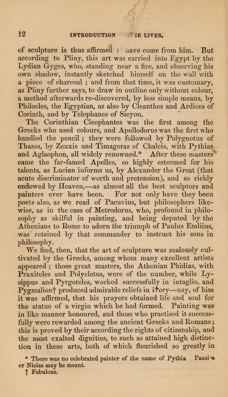 of contour—and in the first paintings, whatever these may have been, the softness, harmony, and that concord in dis¬ cord, whence result light and shade. The first model, there¬ fore, from which the first image of man arose, was a mass of earth; and not without significance, since the Divine Architect of time and nature, Himself all-perfect, designed to instruct us by the imperfection of the material, in the true method of attaining perfection, by repeatedly diminish¬ ing and adding to ; as the best sculptors and painters are wont to do, for by perpetually taking from or adding to their models they conduct their work, from its first im¬ perfect sketch, to that finish of perfection which they de¬ sire to attain. The Creator further adorned his model with the most vivid colours, and these same colours, being after¬ wards drawn by the painter from the mines of earth, enable him to imitate whatsoever object he may require for his pic¬ ture. It is true, that we cannot with certainty declare what was accomplished in these arts and towards the imitation of so beautiful a model, by the men who lived before the de¬ luge, although we are fully justified in believing that they produced works of every kind, both in sculpture and painting, since Belus, son of the proud Nimrod, about two hundred years after the deluge, caused the statue to be made, which, at a later period, gave birth to idolatry. His re¬ nowned daughter-in-law, moreover, Semiramis, queen of Babylon, when building that city, not only placed various figures of animals, drawn and coloured from nature, among the ornaments of her edifices, but added statues of herself and of her husband Ninus, with figures in bronze, repre¬ senting her father-in-law, her mother-in-law, and the mother of the latter, calling them, as Diodorus relates, by the names of the Greeks, Jupiter, Juno, and Ops* (which as yet were not in use). And it was probably from these statues that the Chaldeans learned to form the images of their gods, since we know, that a hundred and fifty years later, Rachael daughter of Laban, when flying from Mesopotamia with Jacob, her husband, stole the idols of her father, as is plainly set forth in the book of Genesis. Nor were the Chaldeans the only people who devoted * Diodorus, 1. ii, c. 9, mentions the golden statues of Jupiter, Juno, and Rhea, but not as portraits.