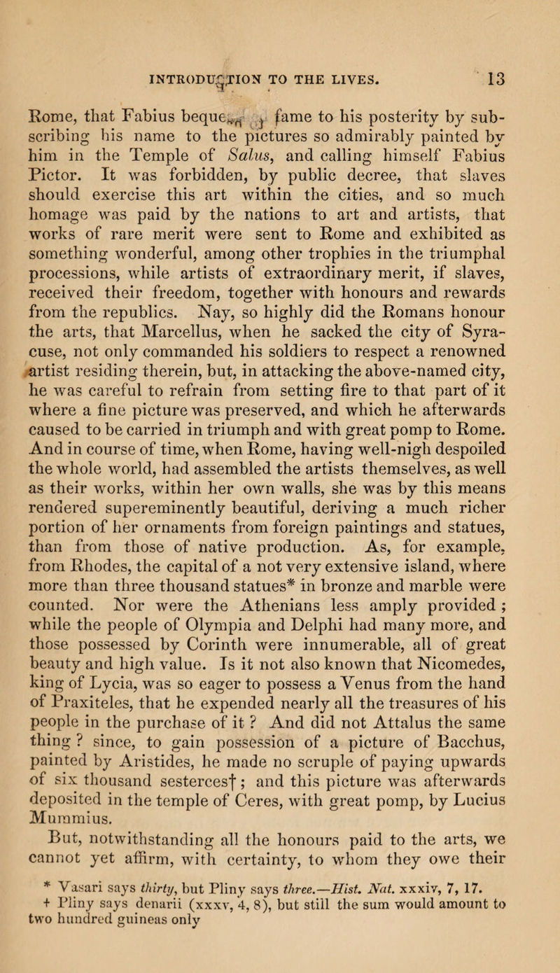 Rome, that Fabius beque^ ^ fame to his posterity by sub¬ scribing his name to the pictures so admirably painted by him in the Temple of Salus, and calling himself Fabius Pictor. It was forbidden, by public decree, that slaves should exercise this art within the cities, and so much homage was paid by the nations to art and artists, that works of rare merit were sent to Rome and exhibited as something wonderful, among other trophies in the triumphal processions, while artists of extraordinary merit, if slaves, received their freedom, together with honours and rewards from the republics. Nay, so highly did the Romans honour the arts, that Marcellus, when he sacked the city of Syra¬ cuse, not only commanded his soldiers to respect a renowned artist residing therein, but, in attacking the above-named city, he was careful to refrain from setting fire to that part of it where a fine picture was preserved, and which he afterwards caused to be carried in triumph and with great pomp to Rome. And in course of time, when Rome, having well-nigh despoiled the whole world, had assembled the artists themselves, as well as their works, within her own walls, she was by this means rendered supereminently beautiful, deriving a much richer portion of her ornaments from foreign paintings and statues, than from those of native production. As, for example, from Rhodes, the capital of a not very extensive island, where more than three thousand statues* in bronze and marble were counted. Nor were the Athenians less amply provided ; while the people of Olympia and Delphi had many more, and those possessed by Corinth were innumerable, all of great beauty and high value. Is it not also known that Nicomedes, king of Lycia, was so eager to possess a Venus from the hand of Praxiteles, that he expended nearly all the treasures of his people in the purchase of it ? And did not Attalus the same thing ? since, to gain possession of a picture of Bacchus, painted by Aristides, he made no scruple of paying upwards of six thousand sestercesf; and this picture was afterwards deposited in the temple of Ceres, with great pomp, by Lucius Muramius. But, notwithstanding all the honours paid to the arts, we cannot yet affirm, with certainty, to whom they owe their * Vasari says thirty, but Pliny says three.—Hist. Hat. xxxiv, 7, 17. + Pliny says denarii (xxxv, *4, 8), but still the sum would amount to two hundred guineas only
