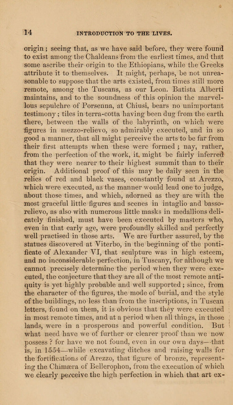 origin; seeing that, as we have said before, they were found to exist among the Chaldeans from the earliest times, and that some ascribe their origin to the Ethiopians, while the Greeks attribute it to themselves. It might, perhaps, be not unrea¬ sonable to suppose that the arts existed, from times still more remote, among the Tuscans, as our Leon. Batista Alberti maintains, and to the soundness of this opinion the marvel¬ lous sepulchre of Porsenna, at Chiusi, bears no unimportant testimony ; tiles in terra-cotta having been dug from the earth there, between the walls of the labyrinth, on which were figures in mezzo-relievo, so admirably executed, and in so good a manner, that all might perceive the arts to be far from their first attempts when these were formed ; nay, rather, from the perfection of the work, it. might be fairly inferred that they were nearer to their highest summit than to their origin. Additional proof of this may be daily seen in the relics of red and black vases, constantly found at Arezzo, which were executed, as the manner would lead one to judge, about those times, and which, adorned as they are with the most graceful little figures and scenes in intaglio and basso- relievo, as also with numerous little masks in medallions deli¬ cately finished, must have been executed by masters who, even in that early age, were profoundly skilled and perfectly well practised in those arts. We are further assured, by the statues discovered at Viterbo, in the beginning of the ponti¬ ficate of Alexander VI, that sculpture was in high esteem, and no inconsiderable perfection, in Tuscany, for although we cannot precisely determine the period when they were exe¬ cuted, the conjecture that they are all of the most remote anti¬ quity is yet highly probable and well supported; since, from the character of the figures, the mode of burial, and the style of the buildings, no less than from the inscriptions, in Tuscan letters, found on them, it is obvious that they were executed in most remote times, and at a period when all things, in those lands, were in a prosperous and powerful condition. But what need have we of further or clearer proof than we now possess ? for have we not found, even in our own days—that is, in 1554—while excavating ditches and raising walls for the fortifications of Arezzo, that figure of bronze, represent¬ ing the Chimaera of Bellerophon, from the execution of which we clearly perceive the high perfection in which that art ex-