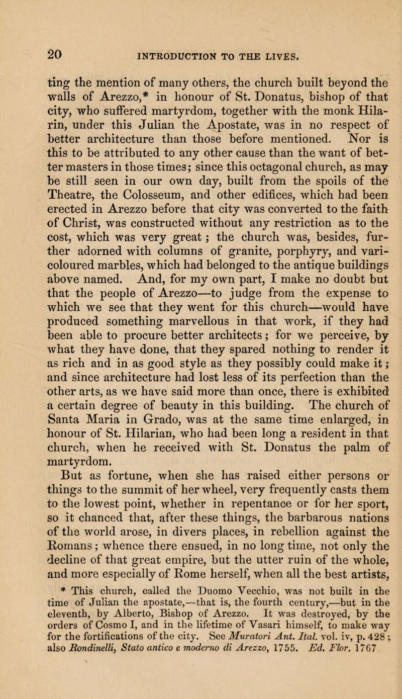ting the mention of many others, the church built beyond the walls of Arezzo,* in honour of St. Donatus, bishop of that city, who suffered martyrdom, together with the monk Hila- rin, under this Julian the Apostate, was in no respect of better architecture than those before mentioned. Nor is this to be attributed to any other cause than the want of bet¬ ter masters in those times; since this octagonal church, as may be still seen in our own day, built from the spoils of the Theatre, the Colosseum, and other edifices, which had been erected in Arezzo before that city was converted to the faith of Christ, was constructed without any restriction as to the cost, which was very great; the church was, besides, fur¬ ther adorned with columns of granite, porphyry, and vari¬ coloured marbles, which had belonged to the antique buildings above named. And, for my own part, I make no doubt but that the people of Arezzo—to judge from the expense to which we see that they went for this church—would have produced something marvellous in that work, if they had been able to procure better architects; for we perceive, by what they have done, that they spared nothing to render it as rich and in as good style as they possibly could make it; and since architecture had lost less of its perfection than the other arts, as we have said more than once, there is exhibited a certain degree of beauty in this building. The church of Santa Maria in Grado, was at the same time enlarged, in honour of St. Hilarian, who had been long a resident in that church, when he received with St. Donatus the palm of martyrdom. But as fortune, when she has raised either persons or things to the summit of her wheel, very frequently casts them to the lowest point, whether in repentance or for her sport, so it chanced that, after these things, the barbarous nations of the world arose, in divers places, in rebellion against the Romans; whence there ensued, in no long time, not only the decline of that great empire, but the utter ruin of the whole, and more especially of Rome herself, when all the best artists, * This church, called the Duomo Yecchio, was not built in the time of Julian the apostate,—that is, the fourth century,—but in the eleventh, by Alberto, Bishop of Arezzo. It was destroyed, by the orders of Cosmo I, and in the lifetime of Vasari himself, to make way for the fortifications of the city. See Muratori Ant. Ital. vol. iv, p. 428 ; also Rondinelli, Stato antico e moderno di Arezzo, 1755. Ed. Fhr. 1767