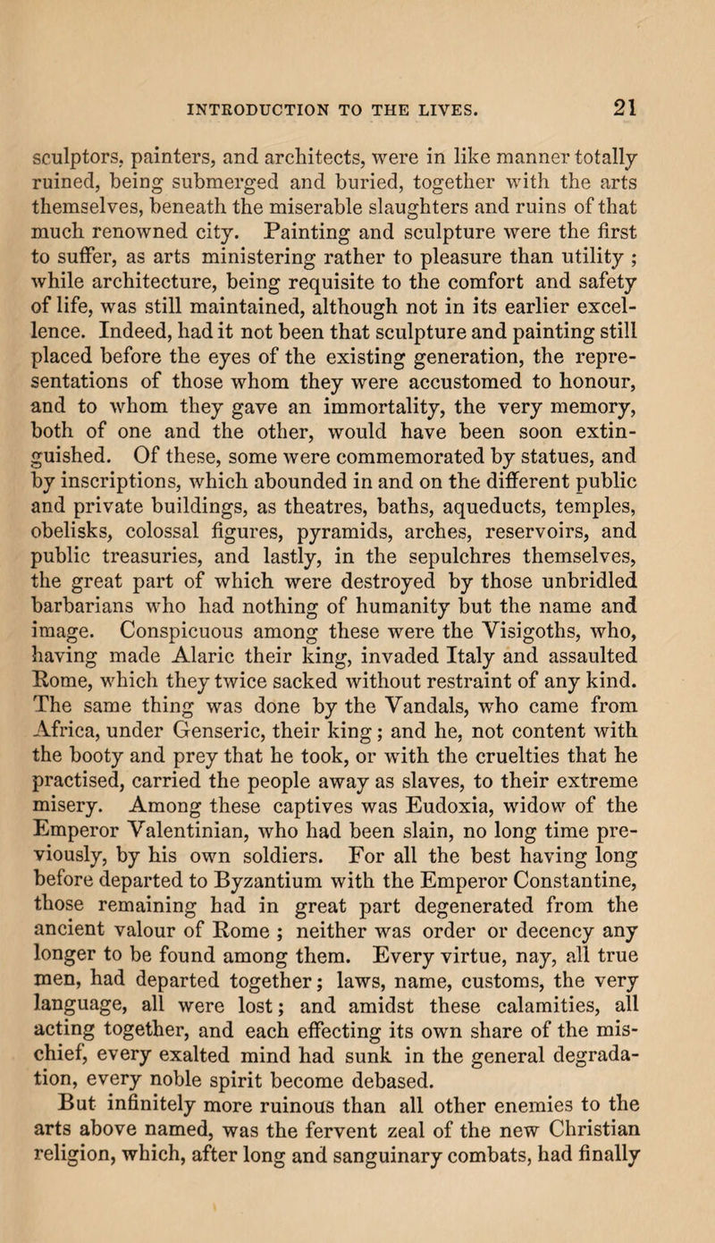 sculptors, painters, and architects, were in like manner totally ruined, being submerged and buried, together with the arts themselves, beneath the miserable slaughters and ruins of that much renowned city. Painting and sculpture were the first to suffer, as arts ministering rather to pleasure than utility ; while architecture, being requisite to the comfort and safety of life, was still maintained, although not in its earlier excel¬ lence. Indeed, had it not been that sculpture and painting still placed before the eyes of the existing generation, the repre¬ sentations of those whom they were accustomed to honour, and to whom they gave an immortality, the very memory, both of one and the other, would have been soon extin¬ guished. Of these, some were commemorated by statues, and by inscriptions, which abounded in and on the different public and private buildings, as theatres, baths, aqueducts, temples, obelisks, colossal figures, pyramids, arches, reservoirs, and public treasuries, and lastly, in the sepulchres themselves, the great part of which were destroyed by those unbridled barbarians who had nothing of humanity but the name and image. Conspicuous among these were the Visigoths, who, having made Alaric their king, invaded Italy and assaulted Pome, which they twice sacked without restraint of any kind. The same thing was done by the Vandals, wdio came from Africa, under Genseric, their king; and he, not content with the booty and prey that he took, or with the cruelties that he practised, carried the people away as slaves, to their extreme misery. Among these captives was Eudoxia, widow of the Emperor Valentinian, who had been slain, no long time pre¬ viously, by his own soldiers. For all the best having long before departed to Byzantium with the Emperor Constantine, those remaining had in great part degenerated from the ancient valour of Rome ; neither was order or decency any longer to be found among them. Every virtue, nay, all true men, had departed together; laws, name, customs, the very language, all were lost; and amidst these calamities, all acting together, and each effecting its own share of the mis¬ chief, every exalted mind had sunk in the general degrada¬ tion, every noble spirit become debased. But infinitely more ruinous than all other enemies to the arts above named, was the fervent zeal of the new Christian religion, which, after long and sanguinary combats, had finally