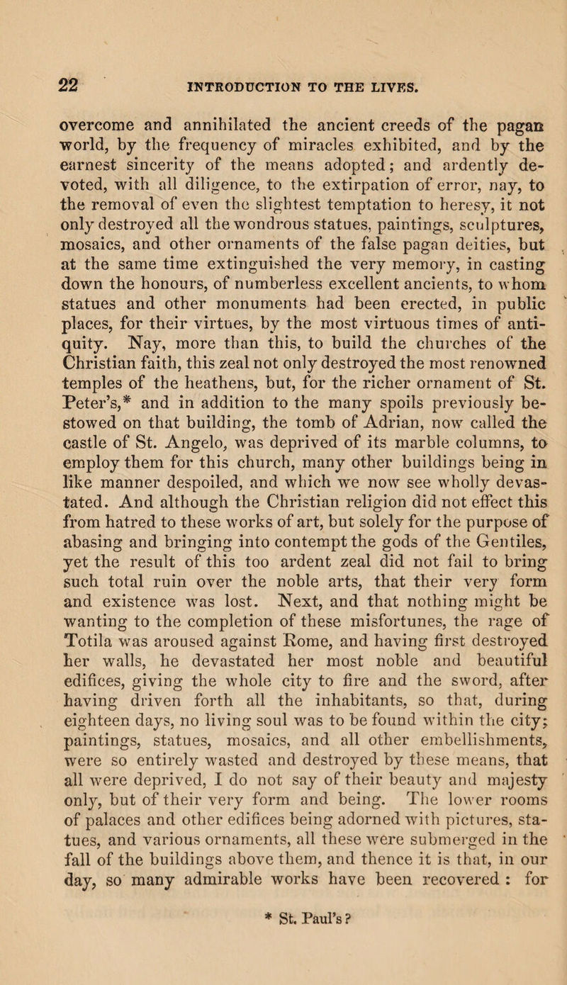 overcome and annihilated the ancient creeds of the pagan world, by the frequency of miracles exhibited, and by the earnest sincerity of the means adopted; and ardently de¬ voted, with all diligence, to the extirpation of error, nay, to the removal of even the slightest temptation to heresy, it not only destroyed all the wondrous statues, paintings, sculptures, mosaics, and other ornaments of the false pagan deities, but at the same time extinguished the very memory, in casting down the honours, of numberless excellent ancients, to whom statues and other monuments had been erected, in public places, for their virtues, by the most virtuous times of anti¬ quity. Nay, more than this, to build the churches of the Christian faith, this zeal not only destroyed the most renowned temples of the heathens, but, for the richer ornament of St. Peter’s,* and in addition to the many spoils previously be¬ stowed on that building, the tomb of Adrian, now called the castle of St. Angelo, was deprived of its marble columns, to employ them for this church, many other buildings being in like manner despoiled, and which we now see wholly devas¬ tated. And although the Christian religion did not effect this from hatred to these works of art, but solely for the purpose of abasing and bringing into contempt the gods of the Gentiles, yet the result of this too ardent zeal did not fail to bring such total ruin over the noble arts, that their very form and existence was lost. Next, and that nothing might be wanting to the completion of these misfortunes, the rage of Totila was aroused against Rome, and having first destroyed her walls, he devastated her most noble and beautiful edifices, giving the whole city to fire and the sword, after having driven forth all the inhabitants, so that, during eighteen days, no living soul was to be found within the city; paintings, statues, mosaics, and all other embellishments, were so entirely wasted and destroyed by these means, that all were deprived, I do not say of their beauty and majesty only, but of their very form and being. The lower rooms of palaces and other edifices being adorned with pictures, sta¬ tues, and various ornaments, all these were submerged in the fall of the buildings above them, and thence it is that, in our day, so many admirable works have been recovered : for * St. Paul’s?