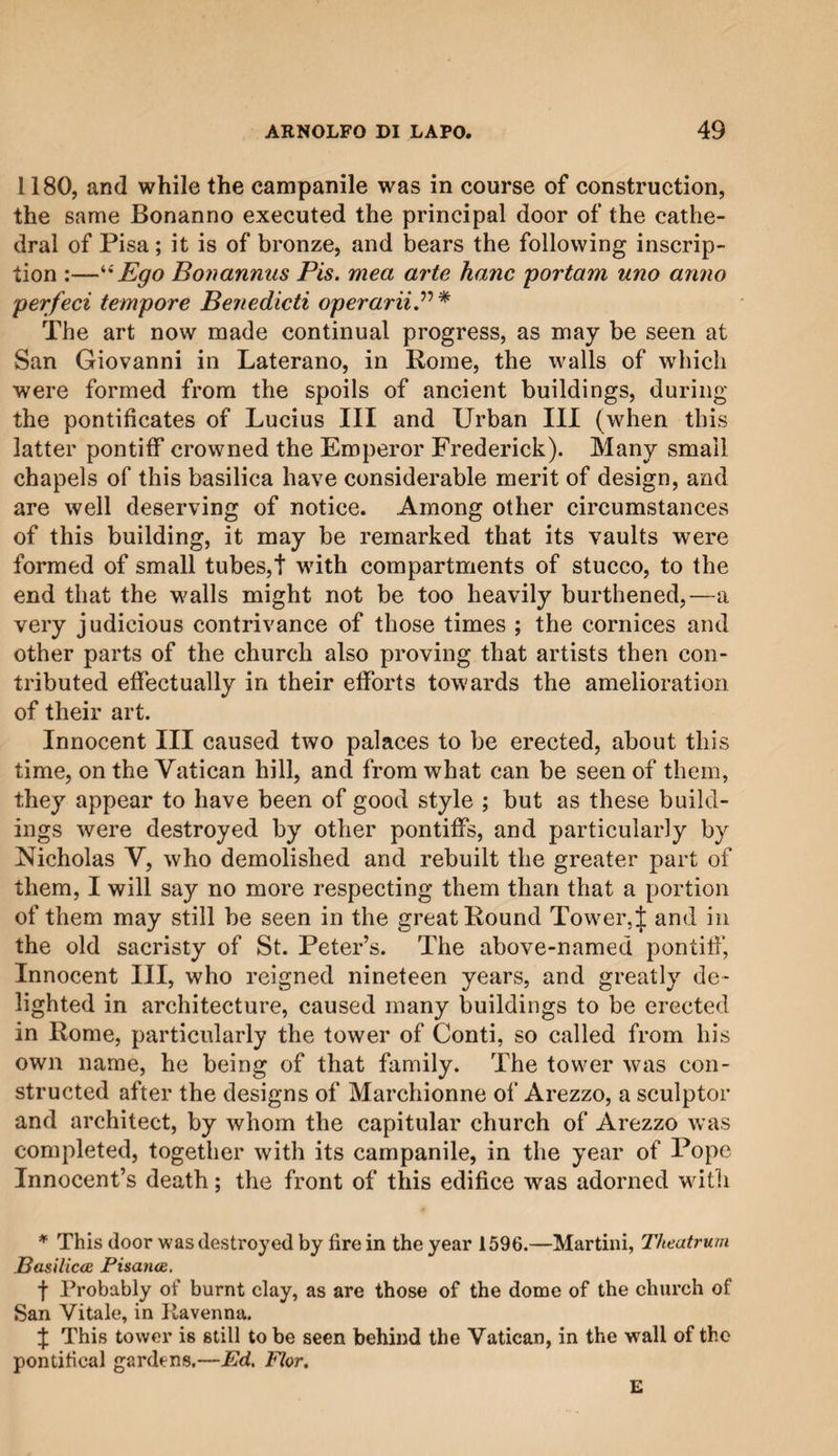 1180, and while the campanile was in course of construction, the same Bonanno executed the principal door of the cathe¬ dral of Pisa ; it is of bronze, and bears the following inscrip¬ tion :—“Ego Bonannus Pis. mea arte hanc portam uno anno per feci tempore Benedicti operariiP * The art now made continual progress, as may be seen at San Giovanni in Laterano, in Rome, the walls of which were formed from the spoils of ancient buildings, during the pontificates of Lucius III and Urban III (when this latter pontiff crowned the Emperor Frederick). Many small chapels of this basilica have considerable merit of design, and are well deserving of notice. Among other circumstances of this building, it may be remarked that its vaults were formed of small tubes,! with compartments of stucco, to the end that the walls might not be too heavily burthened,—a very judicious contrivance of those times ; the cornices and other parts of the church also proving that artists then con¬ tributed effectually in their efforts towards the amelioration of their art. Innocent III caused two palaces to be erected, about this time, on the Vatican hill, and from what can be seen of them, they appear to have been of good style ; but as these build¬ ings were destroyed by other pontiffs, and particularly by Nicholas V, who demolished and rebuilt the greater part of them, I will say no more respecting them than that a portion of them may still be seen in the great Round Tower, J and in the old sacristy of St. Peter’s. The above-named pontiff, Innocent III, who reigned nineteen years, and greatly de¬ lighted in architecture, caused many buildings to be erected in Rome, particularly the tower of Conti, so called from his own name, he being of that family. The tower was con¬ structed after the designs of Marchionne of Arezzo, a sculptor and architect, by whom the capitular church of Arezzo was completed, together with its campanile, in the year of Pope Innocent’s death; the front of this edifice was adorned with * This door was destroyed by fire in the year 1596.—Martini, Theatrum Basiliccc Fisatioe. f Probably of burnt clay, as are those of the dome of the church of San Vitale, in Ravenna. f This tower is still to be seen behind the Vatican, in the •wall of the pontifical gardens.—Ed. Flor. E