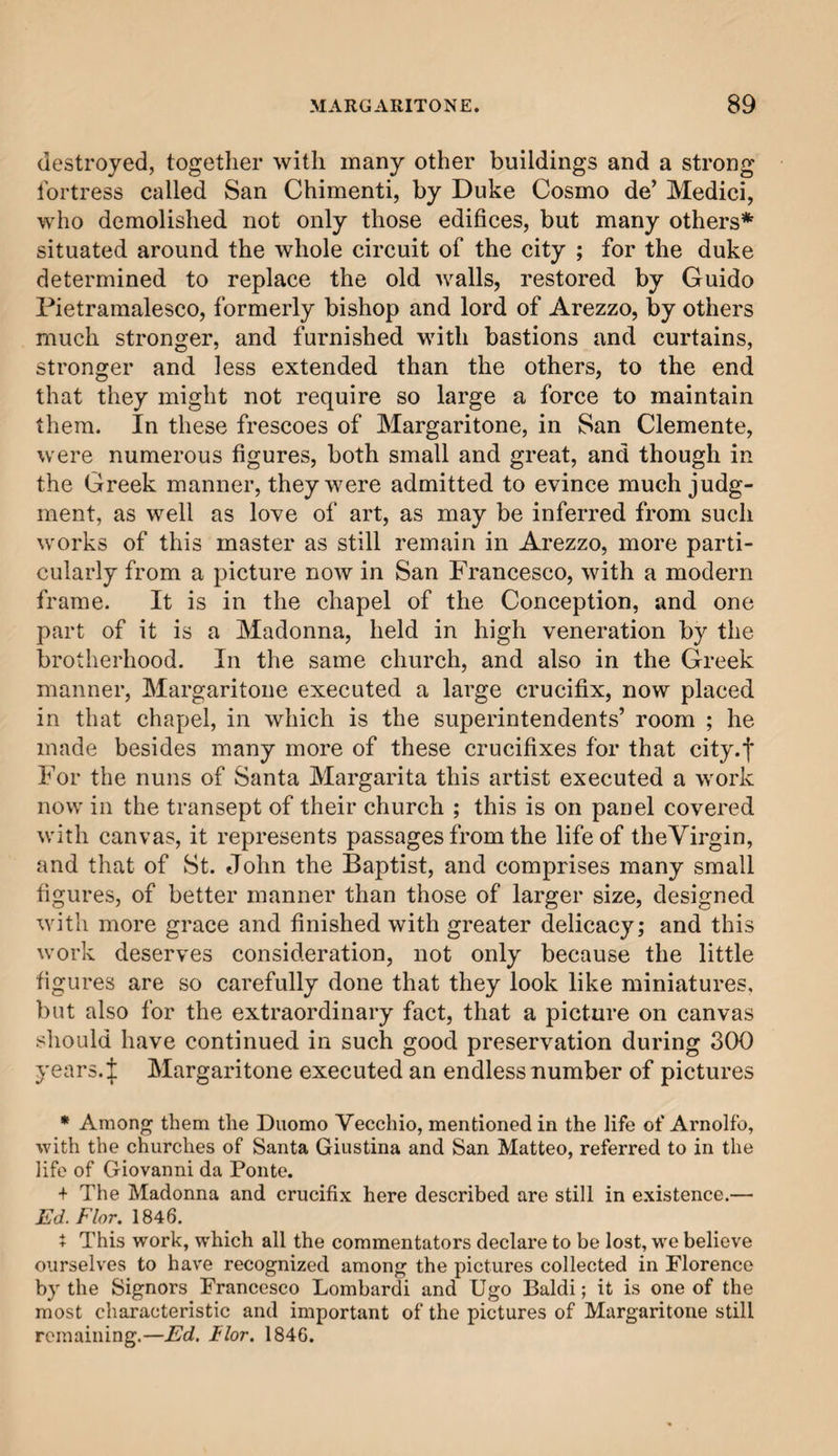 destroyed, together with many other buildings and a strong fortress called San Chimenti, by Duke Cosmo de’ Medici, who demolished not only those edifices, but many others* situated around the whole circuit of the city ; for the duke determined to replace the old walls, restored by Guido Pietramalesco, formerly bishop and lord of Arezzo, by others much stronger, and furnished with bastions and curtains, stronger and less extended than the others, to the end that they might not require so large a force to maintain them. In these frescoes of Margaritone, in San Clemente, were numerous figures, both small and great, and though in the Greek manner, they were admitted to evince much judg¬ ment, as well as love of art, as may be inferred from such works of this master as still remain in Arezzo, more parti¬ cularly from a picture now in San Francesco, with a modern frame. It is in the chapel of the Conception, and one part of it is a Madonna, held in high veneration by the brotherhood. In the same church, and also in the Greek manner, Margaritone executed a large crucifix, now placed in that chapel, in which is the superintendents’ room ; he made besides many more of these crucifixes for that city.f For the nuns of Santa Margarita this artist executed a work now in the transept of their church ; this is on panel covered with canvas, it represents passages from the life of theVirgin, and that of St. John the Baptist, and comprises many small figures, of better manner than those of larger size, designed with more grace and finished with greater delicacy; and this work deserves consideration, not only because the little figures are so carefully done that they look like miniatures, but also for the extraordinary fact, that a picture on canvas should have continued in such good preservation during 300 years.i Margaritone executed an endless number of pictures * Among them the Duomo Vecchio, mentioned in the life of Arnolfo, with the churches of Santa Giustina and San Matteo, referred to in the life of Giovanni da Ponte. + The Madonna and crucifix here described are still in existence.— Ed. Flor. 1846. i This work, which all the commentators declare to be lost, we believe ourselves to have recognized among the pictures collected in Florence by the Signors Francesco Lombardi and Ugo Baldi; it is one of the most characteristic and important of the pictures of Margaritone still remaining.—Ed. I lor. 1846.