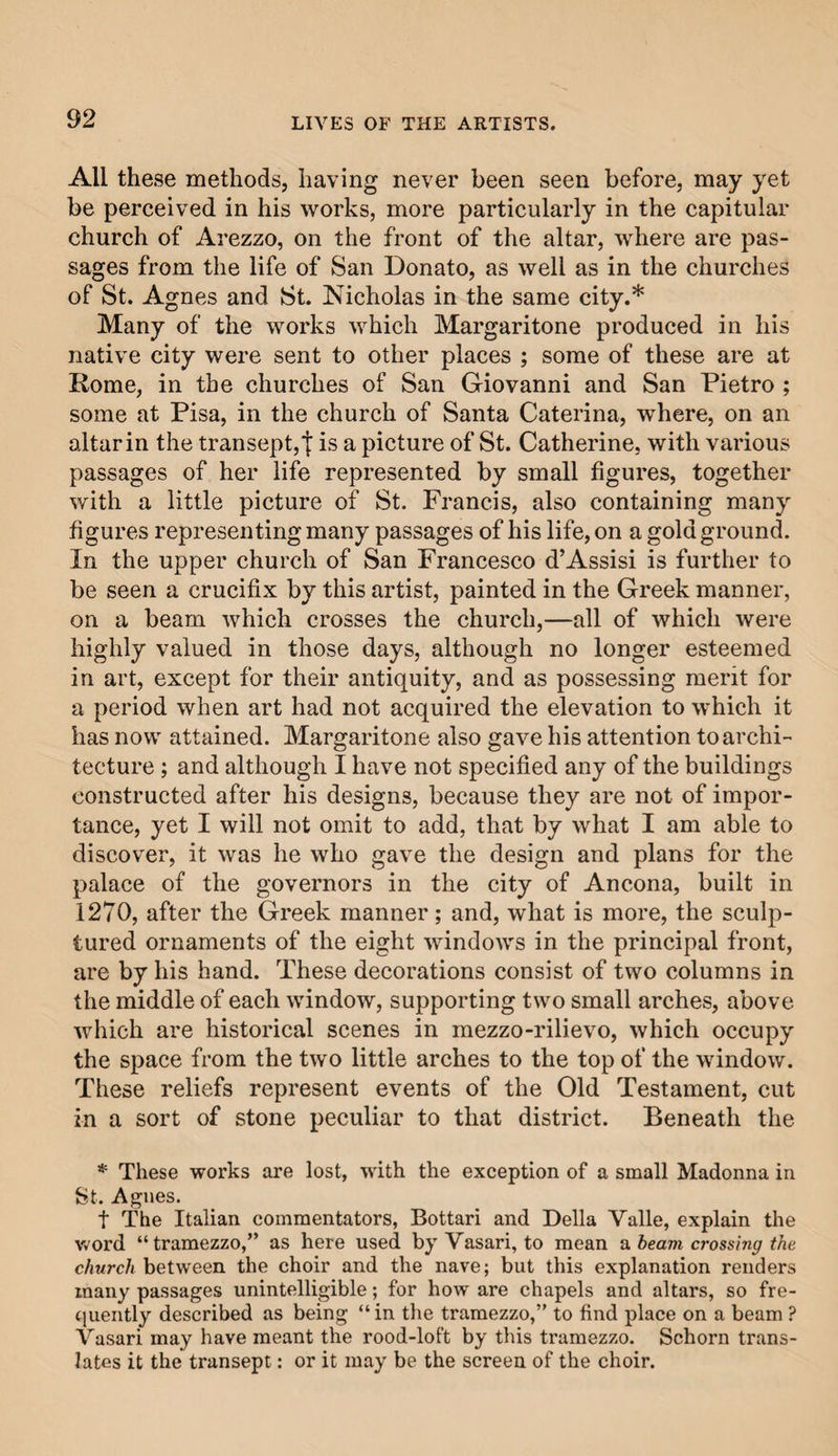 All these methods, having never been seen before, may yet be perceived in his works, more particularly in the capitular church of Arezzo, on the front of the altar, where are pas¬ sages from the life of San Donato, as well as in the churches of St. Agnes and St. Nicholas in the same city.* Many of the works which Margaritone produced in liis native city were sent to other places ; some of these are at Rome, in the churches of San Giovanni and San Pietro ; some at Pisa, in the church of Santa Caterina, where, on an altar in the transept,j: is a picture of St. Catherine, with various passages of her life represented by small figures, together with a little picture of St. Francis, also containing many figures representing many passages of his life, on a gold ground. In the upper church of San Francesco d’Assisi is further to be seen a crucifix by this artist, painted in the Greek manner, on a beam which crosses the church,—all of which were highly valued in those days, although no longer esteemed in art, except for their antiquity, and as possessing merit for a period when art had not acquired the elevation to which it has now attained. Margaritone also gave his attention to archi¬ tecture ; and although I have not specified any of the buildings constructed after his designs, because they are not of impor¬ tance, yet I will not omit to add, that by what I am able to discover, it was he who gave the design and plans for the palace of the governors in the city of Ancona, built in 1270, after the Greek manner; and, what is more, the sculp¬ tured ornaments of the eight windows in the principal front, are by his hand. These decorations consist of two columns in the middle of each window, supporting two small arches, above which are historical scenes in mezzo-rilievo, which occupy the space from the two little arches to the top of the window. These reliefs represent events of the Old Testament, cut in a sort of stone peculiar to that district. Beneath the * These works are lost, with the exception of a small Madonna in St. Agnes. f The Italian commentators, Bottari and Della Yalle, explain the word “ tramezzo,” as here used by Vasari, to mean a beam crossing the church between the choir and the nave; but this explanation renders many passages unintelligible; for how are chapels and altars, so fre¬ quently described as being “ in the tramezzo,” to find place on a beam ? Vasari may have meant the rood-loft by this tramezzo. Schorn trans¬ lates it the transept: or it may be the screen of the choir.