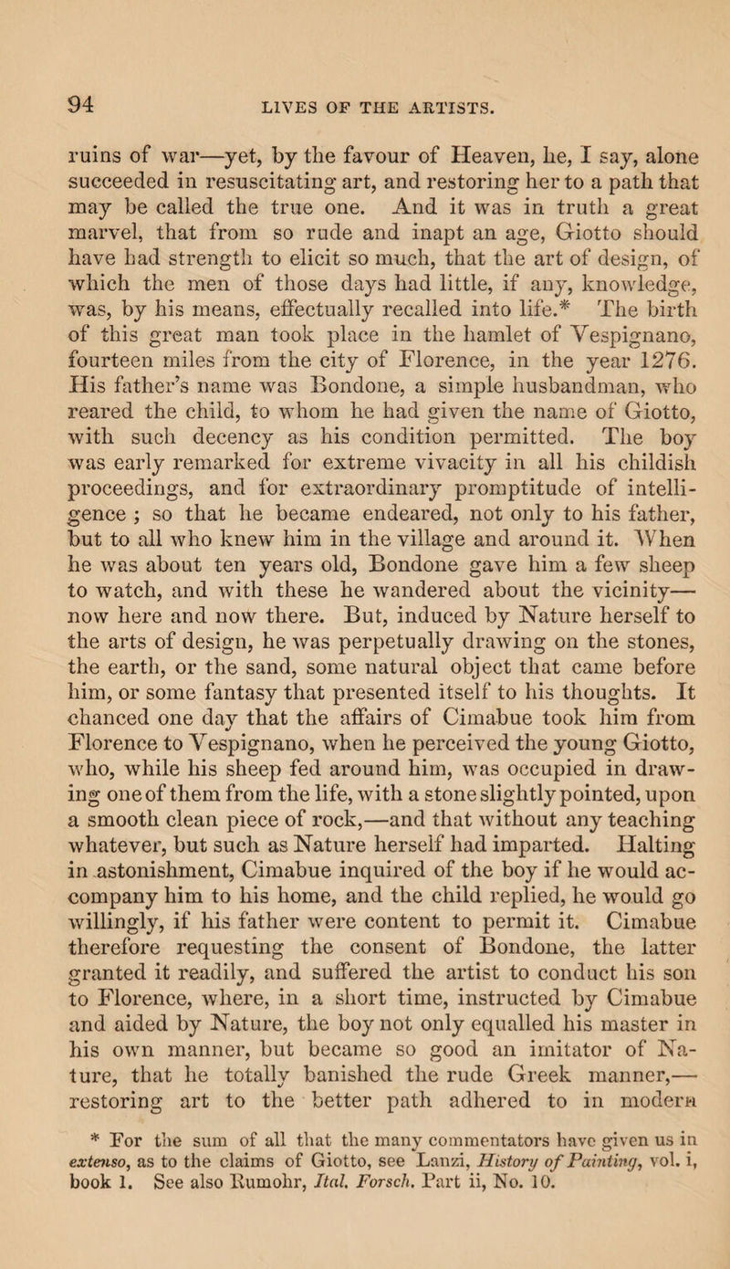 ruins of war—yet, by the favour of Heaven, be, I say, alone succeeded in resuscitating art, and restoring her to a path that may be called the true one. And it was in truth a great marvel, that from so rude and inapt an age, Giotto should have had strength to elicit so much, that the art of design, of which the men of those days had little, if any, knowledge, was, by his means, effectually recalled into life.* The birth of this great man took place in the hamlet of Yespignano, fourteen miles from the city of Florence, in the year 1276. His father’s name was Bondone, a simple husbandman, who reared the child, to whom he had given the name of Giotto, with such decency as his condition permitted. The boy was early remarked for extreme vivacity in all his childish proceedings, and for extraordinary promptitude of intelli¬ gence ; so that he became endeared, not only to his father, but to all who knew him in the village and around it. When he was about ten years old, Bondone gave him a few sheep to watch, and with these he wandered about the vicinity— now here and now there. But, induced by Nature herself to the arts of design, he was perpetually drawing on the stones, the earth, or the sand, some natural object that came before him, or some fantasy that presented itself to his thoughts. It chanced one day that the affairs of Cimabue took him from Florence to Yespignano, when he perceived the young Giotto, who, while his sheep fed around him, was occupied in draw¬ ing one of them from the life, with a stone slightly pointed, upon a smooth clean piece of rock,—and that without any teaching whatever, but such as Nature herself had imparted. Halting in astonishment, Cimabue inquired of the boy if he would ac¬ company him to his home, and the child replied, he would go willingly, if his father were content to permit it. Cimabue therefore requesting the consent of Bondone, the latter granted it readily, and suffered the artist to conduct his son to Florence, where, in a short time, instructed by Cimabue and aided by Nature, the boy not only equalled his master in his own manner, but became so good an imitator of Na¬ ture, that he totally banished the rude Greek manner,— restoring art to the better path adhered to in modern * For the sum of all that the many commentators have given us in extenso, as to the claims of Giotto, see Lanzi, History of Painting, vol. i, book 1. See also Bumohr, Jtal. Forsch. Fart ii, No. 10.