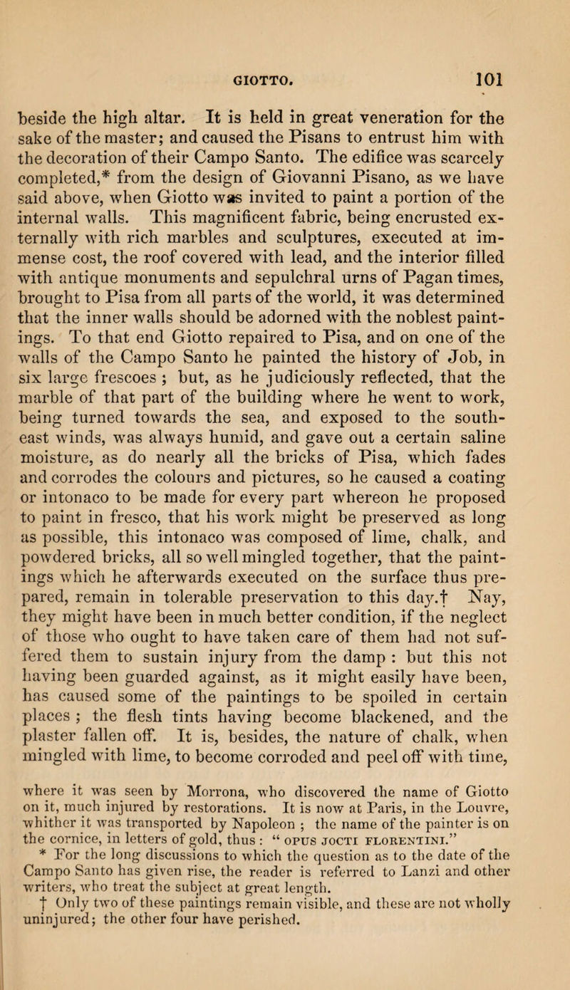 beside the high altar. It is held in great veneration for the sake of the master; and caused the Pisans to entrust him with the decoration of their Campo Santo. The edifice was scarcely completed,* from the design of Giovanni Pisano, as we have said above, when Giotto was invited to paint a portion of the internal wails. This magnificent fabric, being encrusted ex¬ ternally with rich marbles and sculptures, executed at im¬ mense cost, the roof covered with lead, and the interior filled with antique monuments and sepulchral urns of Pagan times, brought to Pisa from all parts of the world, it was determined that the inner walls should be adorned with the noblest paint¬ ings. To that end Giotto repaired to Pisa, and on one of the walls of the Campo Santo he painted the history of Job, in six large frescoes ; but, as he judiciously reflected, that the marble of that part of the building where he went to work, being turned towards the sea, and exposed to the south¬ east winds, was always humid, and gave out a certain saline moisture, as do nearly all the bricks of Pisa, which fades and corrodes the colours and pictures, so he caused a coating or intonaco to be made for every part whereon he proposed to paint in fresco, that his work might be preserved as long as possible, this intonaco was composed of lime, chalk, and powdered bricks, all so well mingled together, that the paint¬ ings which he afterwards executed on the surface thus pre¬ pared, remain in tolerable preservation to this day.t Nay, they might have been in much better condition, if the neglect of those who ought to have taken care of them had not suf¬ fered them to sustain injury from the damp : but this not having been guarded against, as it might easily have been, has caused some of the paintings to be spoiled in certain places ; the flesh tints having become blackened, and the plaster fallen off. It is, besides, the nature of chalk, when mingled with lime, to become corroded and peel off with time, where it was seen by Morrona, who discovered the name of Giotto on it, much injured by restorations. It is now at Paris, in the Louvre, whither it was transported by Napoleon ; the name of the painter is on the cornice, in letters of gold, thus : “ opus jocti Florentine” * Por the long discussions to which the question as to the date of the Campo Santo has given rise, the reader is referred to Lanzi and other writers, who treat the subject at great length. f Only two of these paintings remain visible, and these are not wholly uninjured; the other four have perished.