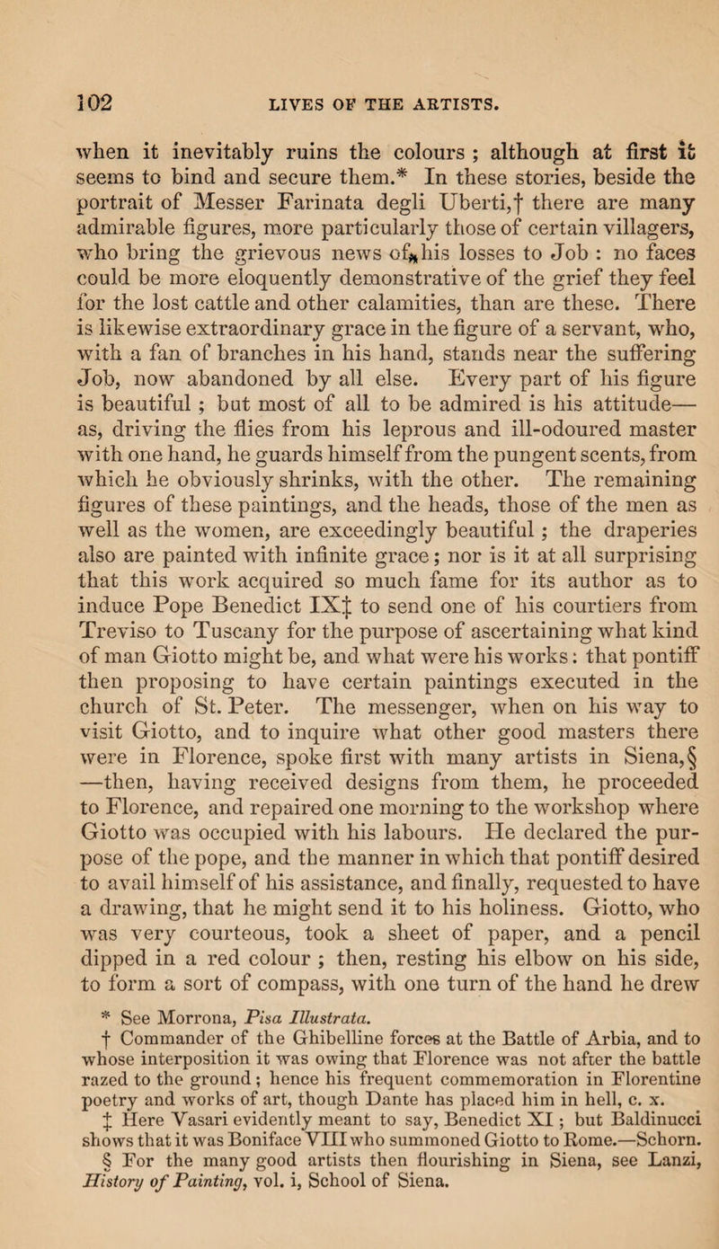 when it inevitably ruins the colours ; although at first it seems to bind and secure them.* In these stories, beside the portrait of Messer Farinata degli Uberti,f there are many admirable figures, more particularly those of certain villagers, who bring the grievous news of#* his losses to Job : no faces could be more eloquently demonstrative of the grief they feel for the lost cattle and other calamities, than are these. There is likewise extraordinary grace in the figure of a servant, who, with a fan of branches in his hand, stands near the suffering Job, now abandoned by all else. Every part of his figure is beautiful; but most of all to be admired is his attitude— as, driving the flies from his leprous and ill-odoured master with one hand, he guards himself from the pungent scents, from which he obviously shrinks, with the other. The remaining figures of these paintings, and the heads, those of the men as well as the women, are exceedingly beautiful; the draperies also are painted with infinite grace; nor is it at all surprising that this work acquired so much fame for its author as to induce Pope Benedict 1X^1 to send one of his courtiers from Treviso to Tuscany for the purpose of ascertaining what kind of man Giotto might be, and what were his works: that pontiff then proposing to have certain paintings executed in the church of St. Peter. The messenger, when on his way to visit Giotto, and to inquire what other good masters there were in Florence, spoke first with many artists in Siena, § —then, having received designs from them, he proceeded to Florence, and repaired one morning to the workshop where Giotto was occupied with his labours. He declared the pur¬ pose of the pope, and the manner in which that pontiff desired to avail himself of his assistance, and finally, requested to have a drawing, that he might send it to his holiness. Giotto, who was very courteous, took a sheet of paper, and a pencil dipped in a red colour ; then, resting his elbow on his side, to form a sort of compass, with one turn of the hand he drew * See Morrona, Pisa Illustrata. f Commander of the Ghibelline forces at the Battle of Arbia, and to whose interposition it was owing that Florence was not after the battle razed to the ground; hence his frequent commemoration in Florentine poetry and works of art, though Dante has placed him in hell, c. x. f Here Vasari evidently meant to say, Benedict XI; but Baldinucci shows that it was Boniface VIII who summoned Giotto to Rome.—Schorn. § For the many good artists then flourishing in Siena, see Lanzi, History of Painting, vol. i, School of Siena.