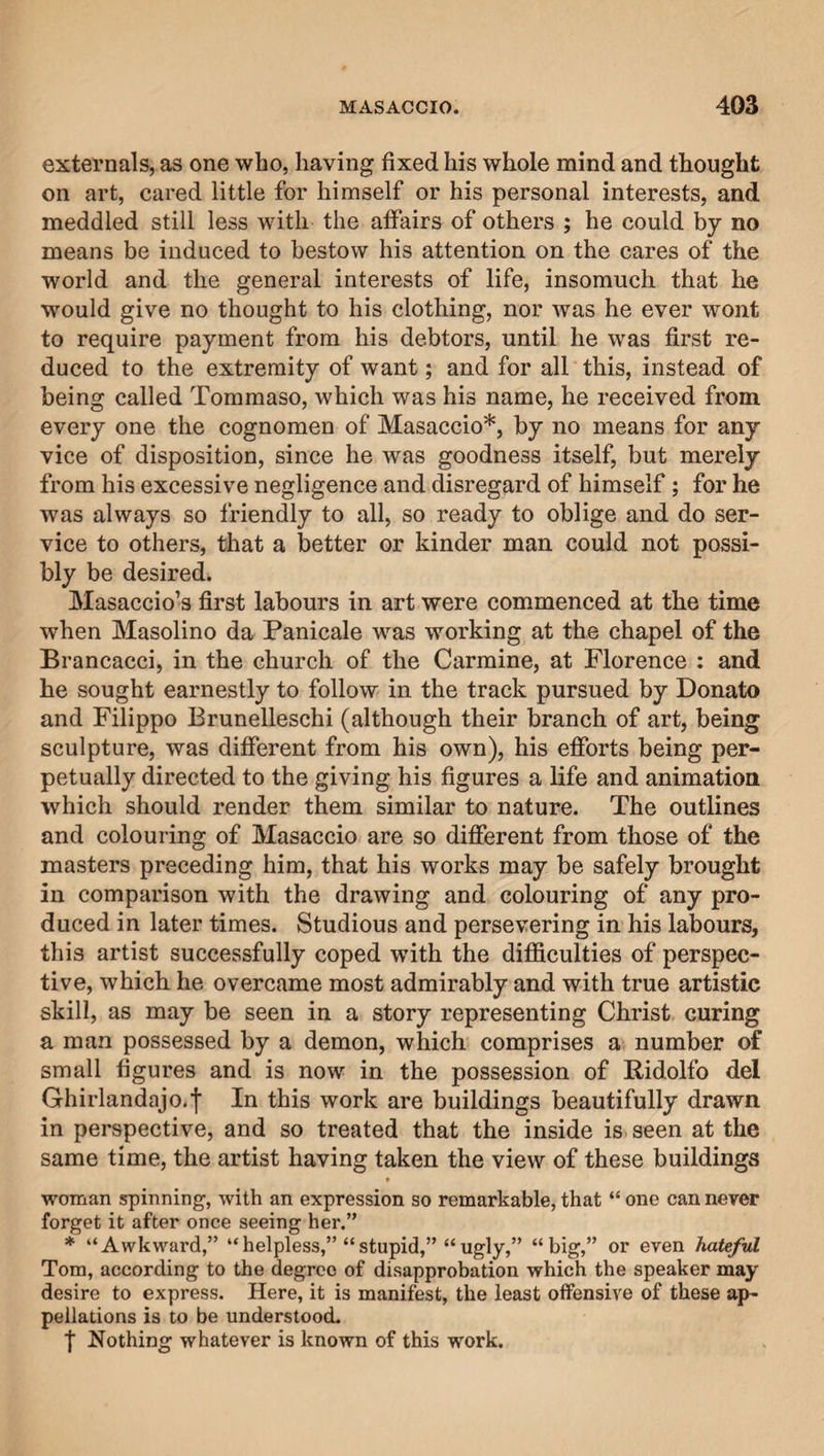 externals, as one who, having fixed his whole mind and thought on art, cared little for himself or his personal interests, and meddled still less with the affairs of others ; he could by no means be induced to bestow his attention on the cares of the world and the general interests of life, insomuch that he would give no thought to his clothing, nor was he ever wont to require payment from his debtors, until he was first re¬ duced to the extremity of want; and for all this, instead of being called Tommaso, which was his name, he received from every one the cognomen of Masaccio*, by no means for any vice of disposition, since he was goodness itself, but merely from his excessive negligence and disregard of himself; for he was always so friendly to all, so ready to oblige and do ser¬ vice to others, that a better or kinder man could not possi¬ bly be desired. Masaccio’s first labours in art were commenced at the time when Masolino da Panicale was working at the chapel of the Brancacci, in the church of the Carmine, at Florence : and he sought earnestly to follow in the track pursued by Donato and Filippo Brunelleschi (although their branch of art, being sculpture, was different from his own), his efforts being per¬ petually directed to the giving his figures a life and animation which should render them similar to nature. The outlines and colouring of Masaccio are so different from those of the masters preceding him, that his works may be safely brought in comparison with the drawing and colouring of any pro¬ duced in later times. Studious and persevering in his labours, this artist successfully coped with the difficulties of perspec¬ tive, which he overcame most admirably and with true artistic skill, as may be seen in a story representing Christ curing a man possessed by a demon, which comprises a number of small figures and is now in the possession of Ridolfo del Ghirlandajo.f In this work are buildings beautifully drawn in perspective, and so treated that the inside is seen at the same time, the artist having taken the view of these buildings • woman spinning, with an expression so remarkable, that “ one can never forget it after once seeing her.” * “Awkward,” “helpless,” “stupid,” “ugly,” “big,” or even hateful Tom, according to the degree of disapprobation which the speaker may desire to express. Here, it is manifest, the least offensive of these ap- pellations is to be understood. f Nothing whatever is known of this work.