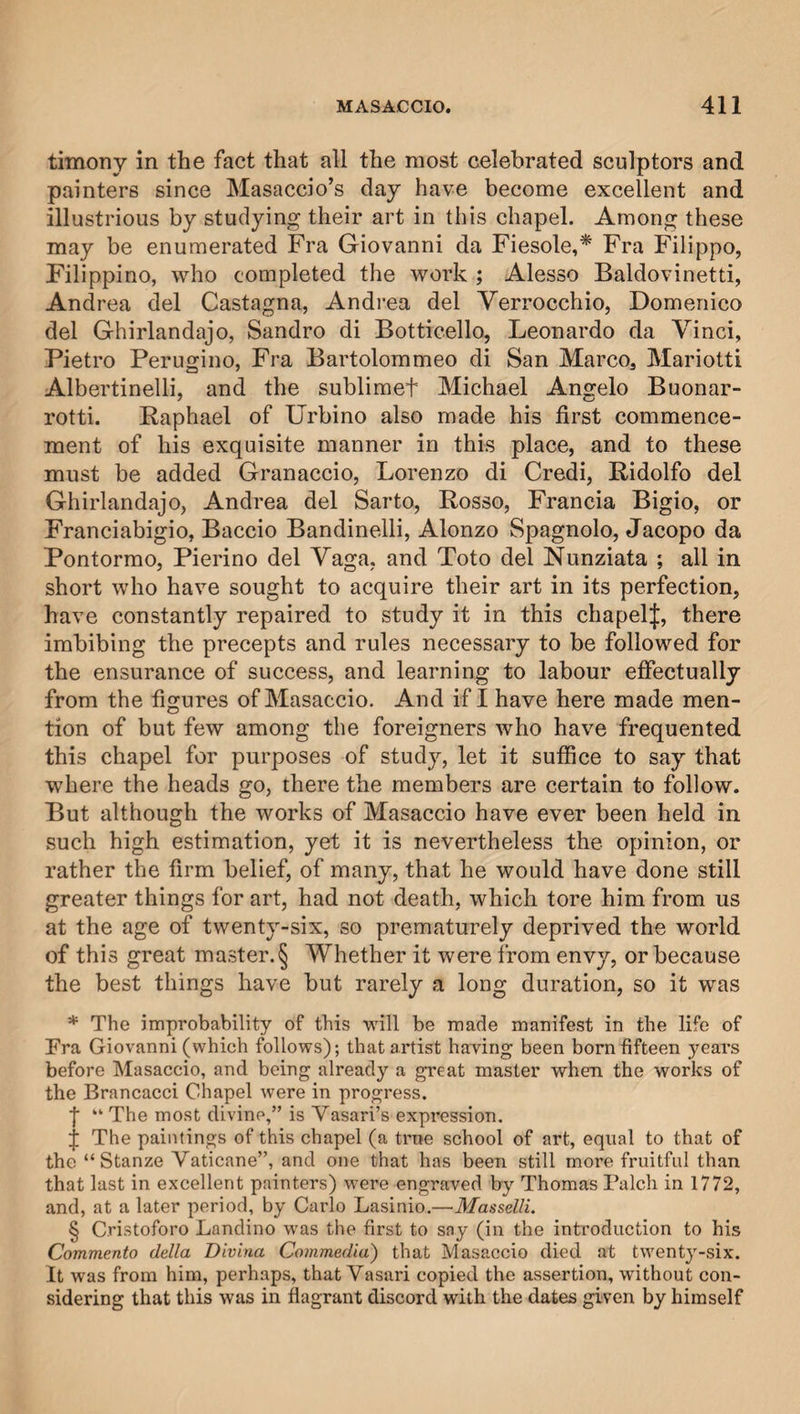 timony in the fact that all the most celebrated sculptors and painters since Masaccio’s day have become excellent and illustrious by studying their art in this chapel. Among these may be enumerated Fra Giovanni da Fiesole,* Fra Filippo, Filippino, who completed the work ; Alesso Baldovinetti, Andrea del Castagna, Andrea del Verrocchio, Domenico del Ghirlandajo, Sandro di Botticello, Leonardo da Vinci, Pietro Perugino, Fra Bartolommeo di San Marco, Mariotti Albertinelli, and the sublimef Michael Angelo Buonar- rotti. Raphael of Urbino also made his first commence¬ ment of his exquisite manner in this place, and to these must be added Granaccio, Lorenzo di Credi, Ridolfo del Ghirlandajo, Andrea del Sarto, Rosso, Francia Bigio, or Franciabigio, Baccio Bandinelli, Alonzo Spagnolo, Jacopo da Pontormo, Pierino del Vaga, and Toto del Nunziata ; all in short who have sought to acquire their art in its perfection, have constantly repaired to study it in this chapelj, there imbibing the precepts and rules necessary to be followed for the ensurance of success, and learning to labour effectually from the figures of Masaccio. And if I have here made men¬ tion of but few among the foreigners who have frequented this chapel for purposes of study, let it suffice to say that where the heads go, there the members are certain to follow. But although the works of Masaccio have ever been held in such high estimation, yet it is nevertheless the opinion, or rather the firm belief, of many, that he would have done still greater things for art, had not death, which tore him from us at the age of twenty-six, so prematurely deprived the world of this great master.§ Whether it were from envy, or because the best things have but rarely a long duration, so it was * The improbability of this will be made manifest in the life of Fra Giovanni (which follows); that artist having been born fifteen years before Masaccio, and being already a great master when the works of the Brancacci Chapel were in progress. ■f “ The most divine,” is Vasari’s expression. j The paintings of this chapel (a true school of art, equal to that of the “Stanze Vaticane”, and one that has been still more fruitful than that last in excellent painters) were engraved by Thomas Palch in 1772, and, at a later period, by Carlo Lasinio.—Masselli. § Cristoforo Landino was the first to say (in the introduction to his Commento della Divina Commedia) that Masaccio died at twenty-six. It was from him, perhaps, that Vasari copied the assertion, without con¬ sidering that this was in flagrant discord with the dates given by himself