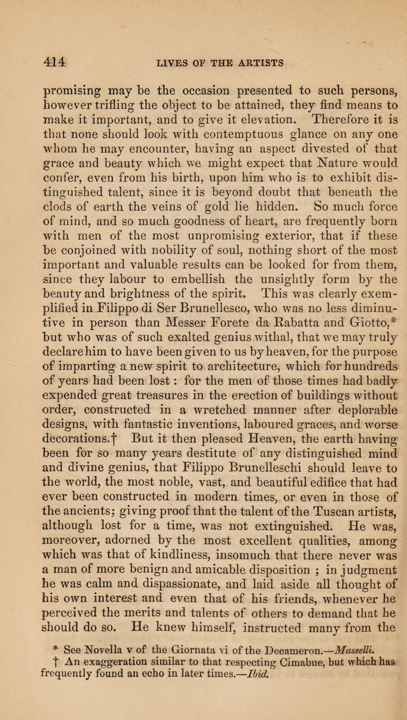 promising may be the occasion presented to such persons, however trifling the object to be attained, they find means to make it important, and to give it elevation. Therefore it is that none should look with contemptuous glance on any one whom he may encounter, having an aspect divested of that grace and beauty which we might expect that Nature would confer, even from his birth, upon him who is to exhibit dis¬ tinguished talent, since it is beyond doubt that beneath the clods of earth the veins of gold lie hidden. So much force of mind, and so much goodness of heart, are frequently born with men of the most unpromising exterior, that if these be conjoined with nobility of soul, nothing short of the most important and valuable results can be looked for from them, since they labour to embellish the unsightly form by the beauty and brightness of the spirit. This was clearly exem¬ plified in Filippo di Ser Brunellesco, who was no less diminu¬ tive in person than Messer Forete da Rabatta and Giotto,* but who was of such exalted genius withal, that we may truly declare him to have been given to us by heaven, for the purpose of imparting a new spirit to architecture, which for hundreds of years had been lost: for the men of those times had badly expended great treasures in the erection of buildings without order, constructed in a wretched manner after deplorable designs, with fantastic inventions, laboured graces, and worse decorations.f But it then pleased Heaven, the earth having been for so many years destitute of any distinguished mind and divine genius, that Filippo Brunelleschi should leave to the world, the most noble, vast, and beautiful edifice that had ever been constructed in modern times, or even in those of the ancients: giving proof that the talent of the Tuscan artists, although lost for a time, was not extinguished. He was, moreover, adorned by the most excellent qualities, among which was that of kindliness, insomuch that there never was a man of more benign and amicable disposition ; in judgment he was calm and dispassionate, and laid aside all thought of his own interest and even that of his friends, whenever he perceived the merits and talents of others to demand that he should do so. He knew himself, instructed many from the * See Novella v of the Giornata vi of the Decameron.—MasseUi. t An exaggeration similar to that respecting Cimabue, but which has frequently found an echo in later times.—Ibid.