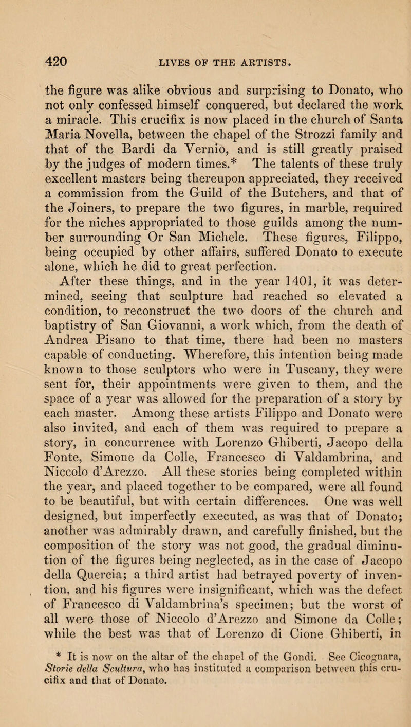 the figure was alike obvious and surprising to Donato, who not only confessed himself conquered, but declared the work a miracle. This crucifix is now placed in the church of Santa Maria Novella, between the chapel of the Strozzi family and that of the Bardi da Vernio, and is still greatly praised by the judges of modern times.* The talents of these truly excellent masters being thereupon appreciated, they received a commission from the Guild of the Butchers, and that of the Joiners, to prepare the two figures, in marble, required for the niches appropriated to those guilds among the num¬ ber surrounding Or San Michele. These figures, Filippo, being occupied by other affairs, suffered Donato to execute alone, which he did to great perfection. After these things, and in the year 1401, it was deter¬ mined, seeing that sculpture had reached so elevated a condition, to reconstruct the two doors of the church and baptistry of San Giovanni, a work which, from the death of Andrea Pisano to that time, there had been no masters capable of conducting. Wherefore, this intention being made known to those sculptors who were in Tuscany, they were sent for, their appointments were given to them, and the space of a year was allowed for the preparation of a story by each master. Among these artists Filippo and Donato were also invited, and each of them was required to prepare a story, in concurrence with Lorenzo Ghiberti, Jacopo della Fonte, Simone da Colle, Francesco di Valdambrina, and Niccolo d’Arezzo. All these stories being completed within the year, and placed together to be compared, were all found to be beautiful, but with certain differences. One was well designed, but imperfectly executed, as was that of Donato; another was admirably drawn, and carefully finished, but the composition of the story was not good, the gradual diminu¬ tion of the figures being neglected, as in the case of Jacopo della Quercia; a third artist had betrayed poverty of inven¬ tion, and his figures were insignificant, which was the defect of Francesco di Valdambrina’s specimen; but the worst of all were those of Niccolo d’Arezzo and Simone da Colle; while the best was that of Lorenzo di Cione Ghiberti, in * It is now on the altar of the chapel of the Gondi. See Cicognara, Storie della Scultura, who has instituted a comparison between this cru¬ cifix and that of Donato.