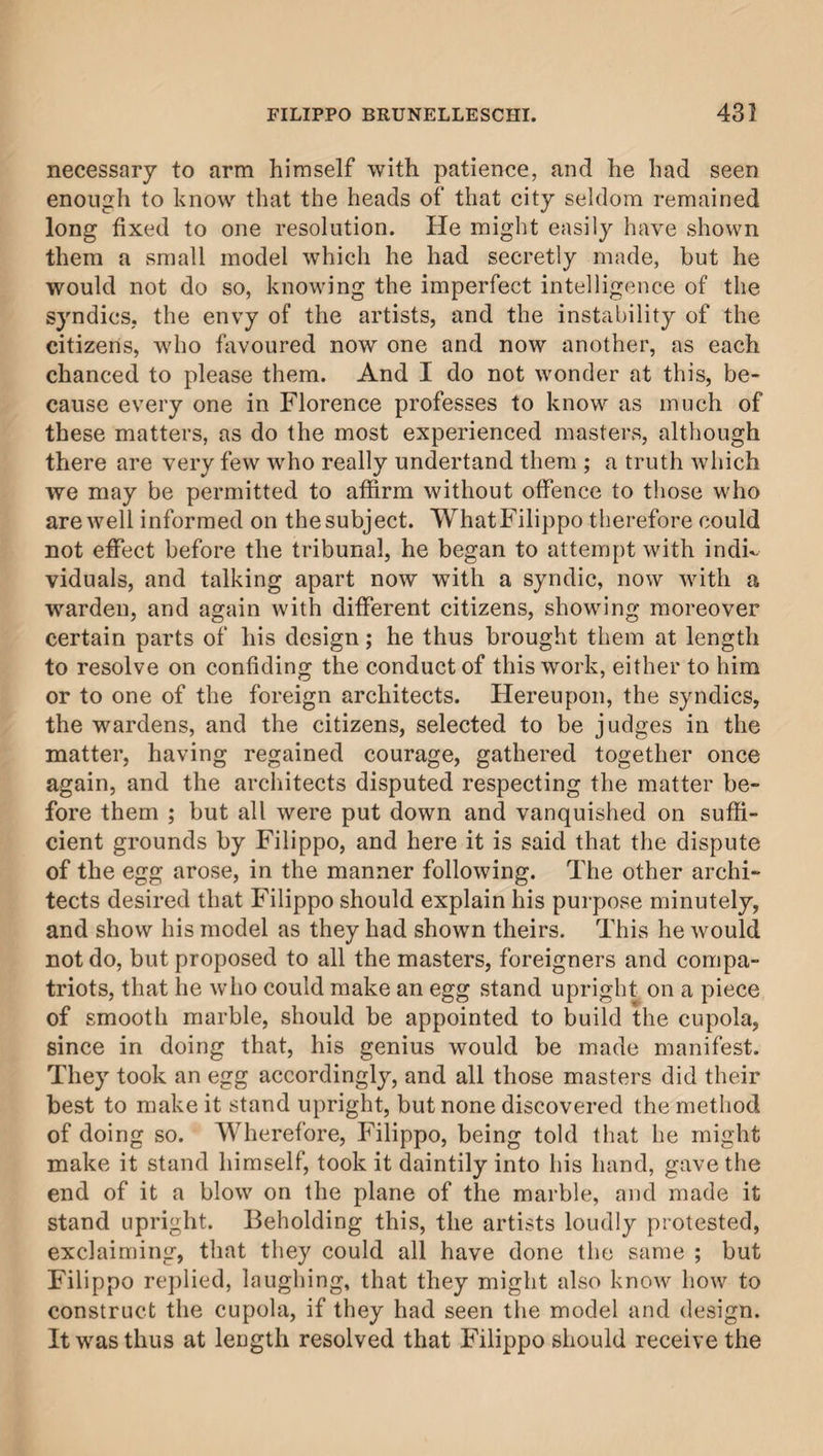 necessary to arm himself with patience, and he had seen enough to know that the heads of that city seldom remained long fixed to one resolution. He might easily have shown them a small model which he had secretly made, but he would not do so, knowing the imperfect intelligence of the syndics, the envy of the artists, and the instability of the citizens, who favoured now one and now another, as each chanced to please them. And I do not wonder at this, be¬ cause every one in Florence professes to know as much of these matters, as do the most experienced masters, although there are very few who really undertand them ; a truth which we may be permitted to affirm without offence to those who are well informed on the subject. WhatFilippo therefore could not effect before the tribunal, he began to attempt with indi¬ viduals, and talking apart now with a syndic, now with a warden, and again with different citizens, showing moreover certain parts of his design; he thus brought them at length to resolve on confiding the conduct of this work, either to him or to one of the foreign architects. Hereupon, the syndics, the wardens, and the citizens, selected to be judges in the matter, having regained courage, gathered together once again, and the architects disputed respecting the matter be¬ fore them ; but all were put down and vanquished on suffi¬ cient grounds by Filippo, and here it is said that the dispute of the egg arose, in the manner following. The other archi¬ tects desired that Filippo should explain his purpose minutely, and show his model as they had shown theirs. This he would not do, but proposed to all the masters, foreigners and compa¬ triots, that he who could make an egg stand upright on a piece of smooth marble, should be appointed to build the cupola, since in doing that, his genius would be made manifest. They took an egg accordingly, and all those masters did their best to make it stand upright, but none discovered the method of doing so. Wherefore, Filippo, being told that he might make it stand himself, took it daintily into his hand, gave the end of it a blow on the plane of the marble, and made it stand upright. Beholding this, the artists loudly protested, exclaiming, that they could all have done the same ; but Filippo replied, laughing, that they might also know how to construct the cupola, if they had seen the model and design. It was thus at length resolved that Filippo should receive the