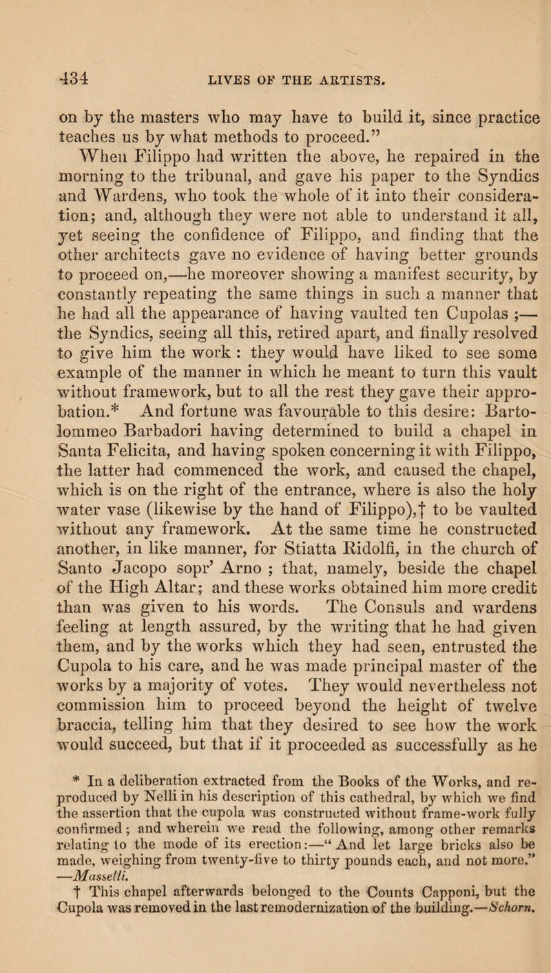 on by the masters who may have to build it, since practice teaches us by what methods to proceed.” When Filippo had written the above, he repaired in the morning to the tribunal, and gave his paper to the Syndics and Wardens, who took the whole of it into their considera¬ tion; and, although they were not able to understand it all, yet seeing the confidence of Filippo, and finding that the other architects gave no evidence of having better grounds to proceed on,—he moreover showing a manifest security, by constantly repeating the same things in such a manner that he had all the appearance of having vaulted ten Cupolas ;— the Syndics, seeing all this, retired apart, and finally resolved to give him the work : they would have liked to see some example of the manner in which he meant to turn this vault without framework, but to all the rest they gave their appro¬ bation.* And fortune was favourable to this desire: Barto¬ lommeo Barbadori having determined to build a chapel in Santa Felicita, and having spoken concerning it with Filippo, the latter had commenced the work, and caused the chapel, which is on the right of the entrance, where is also the holy water vase (likewise by the hand of Filippo),! t° be vaulted without any framework. At the same time he constructed another, in like manner, for Stiatta Ridolfi, in the church of Santo Jacopo sopr’ Arno ; that, namely, beside the chapel of the High Altar; and these works obtained him more credit than was given to his words. The Consuls and wardens feeling at length assured, by the writing that he had given them, and by the works which they had seen, entrusted the Cupola to his care, and he was made principal master of the works by a majority of votes. They would nevertheless not commission him to proceed beyond the height of twelve braccia, telling him that they desired to see how the work would succeed, but that if it proceeded as successfully as he * In a deliberation extracted from the Books of the Works, and re¬ produced by Nelli in his description of this cathedral, by which we find the assertion that the cupola was constructed without frame-work fully confirmed; and wherein we read the following, among other remarks relating to the mode of its erection:—“ And let large bricks also be made, weighing from twenty-five to thirty pounds each, and not more.” —Mussel li. t This chapel afterwards belonged to the Counts Capponi, but the Cupola was removed in the last remodernization of the building.—Schom.