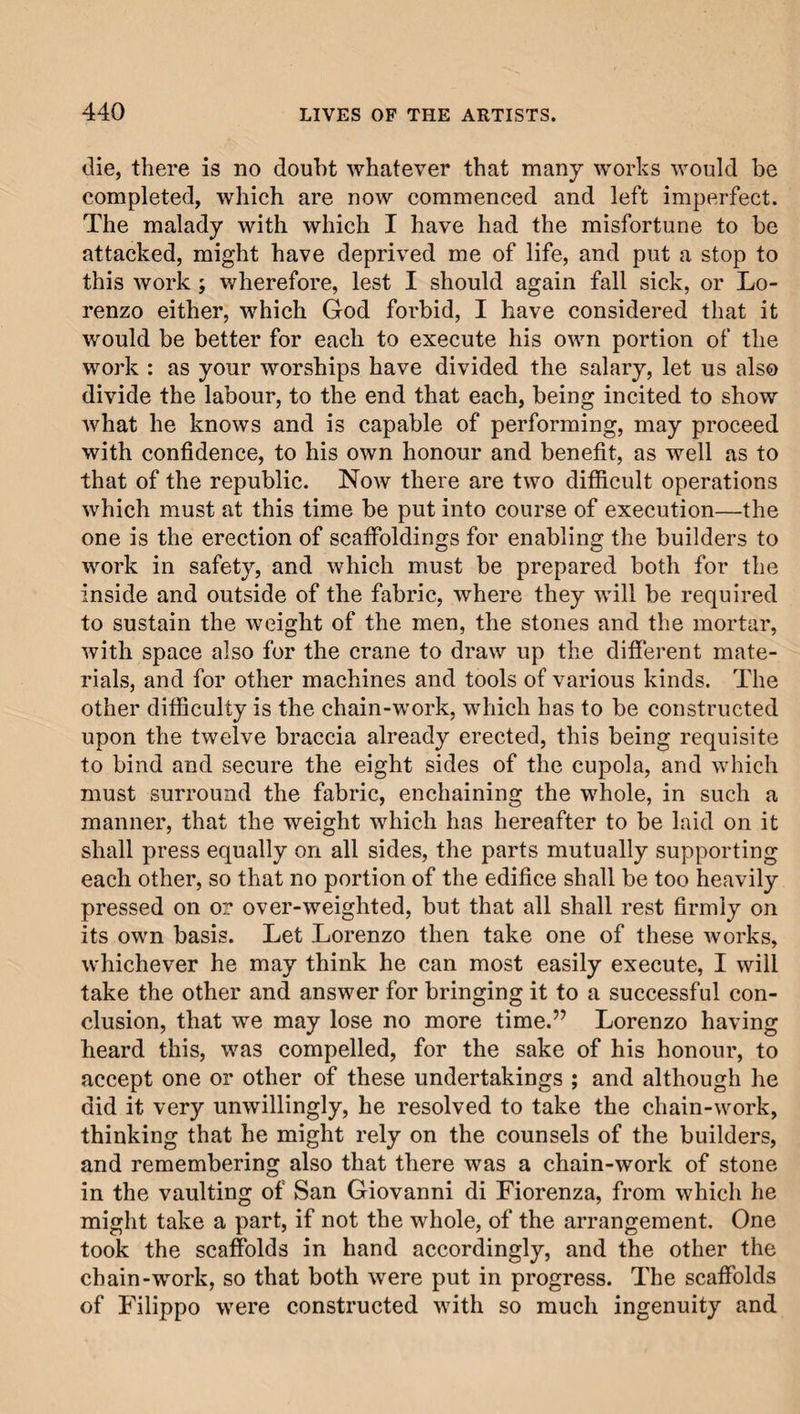 die, there is no doubt whatever that many works would be completed, which are now commenced and left imperfect. The malady with which I have had the misfortune to be attacked, might have deprived me of life, and put a stop to this work ; wherefore, lest I should again fall sick, or Lo¬ renzo either, which God forbid, I have considered that it would be better for each to execute his own portion of the work : as your worships have divided the salary, let us also divide the labour, to the end that each, being incited to show what he knows and is capable of performing, may proceed with confidence, to his own honour and benefit, as well as to that of the republic. Now there are two difficult operations which must at this time be put into course of execution—the one is the erection of scaffoldings for enabling the builders to work in safety, and which must be prepared both for the inside and outside of the fabric, where they will be required to sustain the weight of the men, the stones and the mortar, with space also for the crane to draw up the different mate¬ rials, and for other machines and tools of various kinds. The other difficulty is the chain-work, which has to be constructed upon the twelve braccia already erected, this being requisite to bind and secure the eight sides of the cupola, and which must surround the fabric, enchaining the whole, in such a manner, that the weight which has hereafter to be laid on it shall press equally on all sides, the parts mutually supporting each other, so that no portion of the edifice shall be too heavily pressed on or over-weighted, but that all shall rest firmly on its own basis. Let Lorenzo then take one of these works, whichever he may think he can most easily execute, I will take the other and answer for bringing it to a successful con¬ clusion, that we may lose no more time.” Lorenzo having heard this, was compelled, for the sake of his honour, to accept one or other of these undertakings ; and although he did it very unwillingly, he resolved to take the chain-work, thinking that he might rely on the counsels of the builders, and remembering also that there was a chain-work of stone in the vaulting of San Giovanni di Fiorenza, from which he might take a part, if not the whole, of the arrangement. One took the scaffolds in hand accordingly, and the other the chain-work, so that both were put in progress. The scaffolds of Filippo were constructed with so much ingenuity and