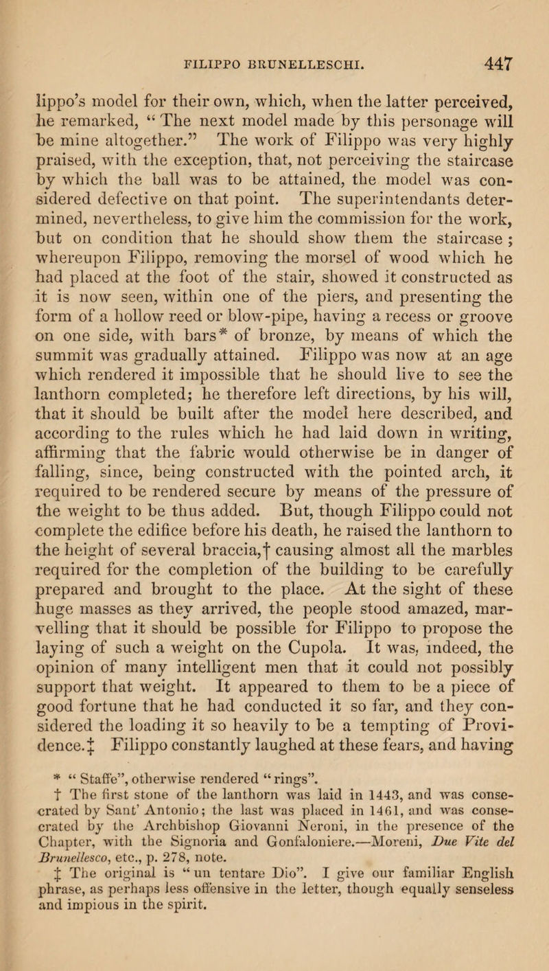 lippo’s model for their own, which, when the latter perceived, he remarked, “ The next model made by this personage will be mine altogether.” The work of Filippo was very highly- praised, with the exception, that, not perceiving the staircase by which the ball was to be attained, the model was con¬ sidered defective on that point. The superintendants deter¬ mined, nevertheless, to give him the commission for the work, but on condition that he should show them the staircase ; whereupon Filippo, removing the morsel of wood which he had placed at the foot of the stair, showed it constructed as it is now seen, within one of the piers, and presenting the form of a hollow reed or blow-pipe, having a recess or groove on one side, with bars* of bronze, by means of which the summit was gradually attained. Filippo was now at an age which rendered it impossible that he should live to see the lanthorn completed; he therefore left directions, by his will, that it should be built after the model here described, and according to the rules which he had laid down in writing, affirming that the fabric would otherwise be in danger of falling, since, being constructed with the pointed arch, it required to be rendered secure by means of the pressure of the weight to be thus added. But, though Filippo could not complete the edifice before his death, he raised the lanthorn to the height of several braccia,j* causing almost all the marbles required for the completion of the building to be carefully prepared and brought to the place. At the sight of these huge masses as they arrived, the people stood amazed, mar¬ velling that it should be possible for Filippo to propose the laying of such a weight on the Cupola. It was, indeed, the opinion of many intelligent men that it could not possibly support that weight. It appeared to them to be a piece of good fortune that he had conducted it so far, and they con¬ sidered the loading it so heavily to be a tempting of Provi¬ dence. J Filippo constantly laughed at these fears, and having * “ Staffe”,otherwise rendered “rings”. t The first stone of the lanthorn was laid in 1443, and was conse¬ crated by Sant’ Antonio; the last was placed in 1461, and was conse¬ crated by the Archbishop Giovanni Neroni, in the presence of the Chapter, with the Signoria and Gonfaloniere.—Moreni, Due Vite del Brunellesco, etc., p. 278, note. 'I The original is “ un ten tare Dio”. I give our familiar English phrase, as perhaps less offensive in the letter, though equally senseless and impious in the spirit.